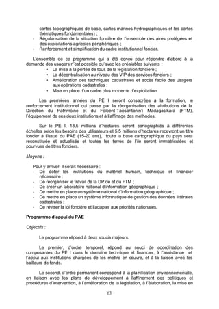 cartes topographiques de base, cartes marines hydrographiques et les cartes
       thématiques fondamentales) ;
   -   Régularisation de la situation foncière de l’ensemble des aires protégées et
       des exploitations agricoles périphériques ;
   -   Renforcement et simplification du cadre institutionnel foncier.

  L’ensemble de ce programme qui a été conçu pour répondre d’abord à la
demande des usagers n’est possible qu’avec les préalables suivants :
        • La mise à la portée de tous de la législation foncière ;
        • La décentralisation au niveau des VIP des services fonciers ;
        • Amélioration des techniques cadastrales et accès facile des usagers
           aux opérations cadastrales ;
        • Mise en place d’un cadre plus moderne d’exploitation.

       Les premières années du PE I seront consacrées à la formation, le
renforcement institutionnel qui passe par la réorganisation des attributions de la
Direction du Patrimoine et du Foibent-Taosaritanin’i Madagasikara (FTM),
l’équipement de ces deux institutions et à l’affinage des méthodes.

       Sur le PE I, 18,5 millions d’hectares seront cartographiés à différentes
échelles selon les besoins des utilisateurs et 5,5 millions d’hectares recevront un titre
foncier à l’issue du PAE (15-20 ans), toute la base cartographique du pays sera
reconstituée et actualisée et toutes les terres de l’ile seront immatriculées et
pourvues de titres fonciers.

Moyens :

   Pour y arriver, il serait nécessaire :
   - De doter les institutions du matériel humain, technique et financier
     nécessaire ;
   - De réorganiser le travail de la DP de et du FTM ;
   - De créer un laboratoire national d’information géographique ;
   - De mettre en place un système national d’information géographique ;
   - De mettre en place un système informatique de gestion des données littérales
     cadastrales ;
   - De réviser la loi foncière et l’adapter aux priorités nationales.

Programme d’appui du PAE

Objectifs :

       Le programme répond à deux soucis majeurs.

       Le premier, d’ordre temporel, répond au souci de coordination des
composantes du PE I dans le domaine technique et financier, à l’assistance et
l’appui aux institutions chargées de les mettre en œuvre, et à la liaison avec les
bailleurs de fonds.

       Le second, d’ordre permanent correspond à la pla nification environnementale,
en liaison avec les plans de développement à l’affinement des politiques et
procédures d’intervention, à l’amélioration de la législation, à l’élaboration, la mise en

                                           63
 