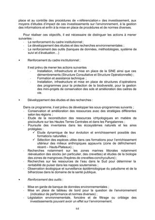 place et au contrôle des procédures de « référenciation » des investissement, aux
moyens d’études d’impact de ces investissements sur l’environnement, à la gestion
des informations et enfin à la mise en place de procédures et de normes diverses.

   Pour réaliser ces objectifs, il est nécessaire de distinguer les actions à mener
suivantes :
   - Le renforcement du cadre institutionnel ;
   - Le développement des études et des recherches environnementales ;
   - Le renforcement des outils (banques de données, méthodologies, système de
      suivi et d’évaluation…)

•       Renforcement du cadre ins titutionnel :

        Il est prévu de mener les actions suivantes
           -    Installation, infrastructure et mise en place de la SINE ainsi que ces
                démembrements (Structure Consultative et Structure Opérationnelle) ;
           -    Formation et assistance technique ;
           -    Installation, infrastructure et mise en place de structures d’opérations
                des programmes pour la protection de la biodiversité, pour la gestion
                des mini-projets de conservation des sols et amélioration des cadres de
                vie.

•       Développement des études et des recherches :

    Dans ce programme, il est prévu de développer les sous -programmes suivants ;
    - Conservation et amélioration des ressources avec des stratégies différentes
      selon les régions ;
    - Etude de la reconstitution des ressources ichtyologiques en matière de
      pisciculture sur les Hautes Terres Centrales et dans les Pangalannes ;
    - Poursuite des inventaires dans les écosystèmes naturels et les aires
      protégées :
          ü Etude dynamique de leur évolution et enrichissement possible des
             formations naturelles ;
          ü Sélection des espèces utiles dans ces formations pour l’enrichissement
             ultérieur des milieux anthropiques appauvris (zone de défrichement
             récent – Hauts-Plateaux) ;
    - Recherches notamment sur les zones marines littorales notamment
      réévaluation des stocks (en particulier, des crevettes) et études de la biologie
      des zones de mangroves (frayères de crevettes-conchyculture) ;
    - Recherches sur les ressources de l’eau dans le Sud pour déterminer la
      rentabilité de puiser dans les nappes souterraines ;
    - Observation écologique et surveillance épidémiologique du paludisme et de la
      bilharziose dans le domaine de la santé publique.

•       Renforcement des outils :

    -   Mise en garde de banque de données environnementales ;
    -   Mise en place de tableau de bord pour la question de l’environnement
         (indicateur de performance et normes diverses) ;
    -   Législation environnementale, foncière et de filtrage ou criblage des
         investissements pouvant avoir un effet sur l’environnement.

                                           64
 