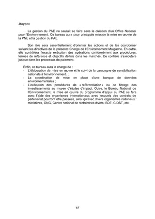 Moyens

       La gestion du PAE ne saurait se faire sans la création d’un Office National
pour l’Environnement. Ce bureau aura pour principale mission la mise en œuvre de
la PNE et la gestion du PAE.

       Son rôle sera essentiellement d’orienter les actions et de les coordonner
suivant les directives de la présente Charge de l’Environnement Malgache. En outre,
elle contrôlera l’exacte exécution des opérations conformément aux procédures,
termes de référence et objectifs définis dans les marchés. Ce contrôle s’exécutera
jusque dans les processus de paiement.

   Enfin, ce bureau aura la charge de :
   - L’élaboration de mise en œuvre et le suivi de la campagne de sensibilisation
      nationale à l’environnement. ;
   - La coordination de mise en place d’une banque de données
      environnementales ;
   - L’exécution des procédures de « référenciation » ou de filtrage des
      investissements au moyen d’études d’impact. Outre, le Bureau National de
      l’Environnement, la mise en œuvre du programme d’appui au PAE se fera
      avec l’aide des organismes internationaux avec lesquels des contrats de
      partenariat pourront être passées, ainsi qu’avec divers organismes nationaux :
      ministères, ONG, Centre national de recherches divers, BDE, CIDST, etc.




                                        65
 