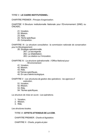 TITRE V : LE CADRE INSTITUTIONNEL :

CHAPITRE PREMIER : Principe d’organisation.

CHAPITRE II :Structure institutionnelle Nationale pour l’Environnement (SINE) ou
CNCADC.

      21. Vocation.
      22. Mission.
      23. Rôle.
      24. Tâche spécifique
      25. Composition.

CHAPITRE III : La structure consultative : la commission nationale de conservation
pour le Développement.
       26. Stratégie opérationnelle.
              261. La sauvegarde.
              262. La réhabilitation.
              263. La création ou l’innovation.

CHAPITRE IV : La structure opérationnelle : l’Office National pour
                l’Environnement.
     41. Vocation.
     42. Mission.
     43. Rôle.
     44 Tâches spécifiques.
     45. En cas d’alerte écologique.

CHAPITRE V : Les structures de gestion des opérations : les agences d'
            exécution.
     51. Vocation.
     52. Mission.
     53. Rôle.
     54. Tâches spécifiques.

La structure de mise en œuvre : Les opérations.

   1. Vocation.
   2. Mission.
   3. Rôle.

Les structures locales.

   TITRE VI : EFFETS ATTENDUS DE LA CEM.

   CHAPITRE PREMIER : Charte et législation.

   CHAPITRE II : Charte, projets et plan



                                           7
 