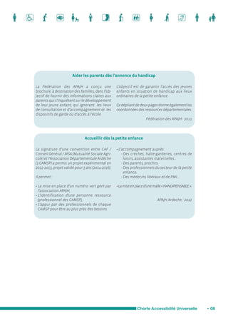 Aider les parents dès l’annonce du handicap 
L’objectif est de garantir l’accès des jeunes 
enfants en situation de handicap aux lieux 
ordinaires de la petite enfance. 
Ce dépliant de deux pages donne également les 
coordonnées des ressources départementales. 
Charte Accessibilité Universelle • 08 
La Fédération des APAJH a conçu une 
brochure, à destination des familles, dans l’ob-jectif 
de fournir des informations claires aux 
parents qui s’inquiètent sur le développement 
de leur jeune enfant, qui ignorent les lieux 
de consultation et d’accompagnement et les 
dispositifs de garde ou d’accès à l’école. 
La signature d’une convention entre CAF / 
Conseil Général / MSA (Mutualité Sociale Agri-cole) 
et l’Association Départementale Ardèche 
(3 CAMSP) a permis un projet expérimental en 
2012-2013, projet validé pour 3 ans (2014-2016). 
Il permet : 
• La mise en place d’un numéro vert géré par 
l’association APAJH, 
• L’identification d’une personne ressource 
(professionnel des CAMSP), 
• L’appui par des professionnels de chaque 
CAMSP pour être au plus près des besoins. 
• L’accompagnement auprès : 
- Des crèches, halte-garderies, centres de 
loisirs, assistantes maternelles… 
- Des parents, proches. 
- Des professionnels du secteur de la petite 
enfance. 
- Des médecins libéraux et de PMI… 
• La mise en place d’une malle « HANDIPENSABLE ». 
APAJH Ardèche - 2012 
Accueillir dès la petite enfance 
Fédération des APAJH - 2011 
 