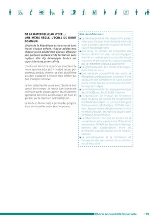 Charte Accessibilité Universelle • 09 
DE LA MATERNELLE AU LYCÉE… : 
UNE MÊME RÈGLE, L’ECOLE DE DROIT 
COMMUN. 
L’école de la République est le creuset dans 
lequel chaque enfant, chaque adolescent, 
chaque jeune adulte doit pouvoir dérouler 
son parcours scolaire et de formation sans 
rupture afin d’y développer toutes ses 
capacités et ses potentialités. 
L’inclusion doit être le principe directeur de 
notre système éducatif, il ne doit laisser per-sonne 
au bord du chemin : ce n’est plus l’élève 
qui doit s’adapter à l’école mais l’école qui 
doit s’adapter à l’élève. 
Le lien rattachant le jeune avec l’école ne doit 
jamais être rompu ; le retour dans son école 
ordinaire après un passage en établissement 
spécialisé doit être automatique, de droit et 
garanti par le maintien de l’inscription. 
La loi du 11 février 2005 a permis des progrès, 
mais de nouvelles avancées s’imposent. 
Nos revendications : 
n Le développement des dispositifs passe-relles 
pour l’accueil des enfants de moins de 
3 ans y compris ceux en situation de handi-cap 
en école maternelle. 
n Une prise en compte de l’ensemble des 
besoins de l’enfant avec un accompagne-ment 
et un suivi adaptés sur tous les temps 
scolaires et périscolaires, toujours guidés 
par la recherche de plus d’autonomie. 
n La généralisation des Unités d’Enseigne-ment 
hors les murs. 
n Une véritable accessibilité des outils et 
démarches pédagogiques assorties d’une 
validation des compétences. Sans oublier 
que le numérique est un levier pour faciliter 
les apprentissages. 
n Le renforcement de l’accompagnement par 
des SESSAD pro, des SESSAD insertion. 
n L’organisation de réseaux de formation 
dans lesquels les Unités d’Enseignement 
ont toute leur place : UE-ULIS pro en Lycée 
Professionnel ; SESSAD pro ; SESSAD inser-tion 
; équipe mobile d’établissement social 
et médico-social ; entreprises locales pour 
formation en alternance ... 
n Le déploiement partout en France de la 
convention cadre signée entre l’Education 
nationale et l’APAJH qui favorise le dévelop-pement 
des coopérations entre les 
différentes équipes éducatives et médico-sociales. 
n La sensibilisation et la formation de 
l’ensemble des personnels de la commu-nauté 
éducative. 
 