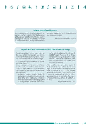 Adapter les outils et démarches 
Implantation d’un dispositif d’inclusion scolaire dans un collège 
Charte Accessibilité Universelle • 10 
Un jeune élève dyspraxique incapable de s’or-ganiser 
et d’écrire, a bénéficié d’adaptation 
pédagogique : le cartable numérique. Grâce à 
des logiciels gratuits, le jeune élève libéré de 
la contrainte de l’écrit, manipule très bien son 
ordinateur. Il a été ainsi rendu disponible pour 
tous les apprentissages. 
APAJH Territoire de Belfort - 2011 
Un partenariat a été mis en place entre un 
IME et un collège comprenant une SEGPA, 
par l’intermédiaire d’un dispositif d’inclu-sion 
scolaire implanté au sein du collège. 
Ce dispositif accueille des élèves de l’IME et 
vise deux objectifs : 
• Insérer ces jeunes dans notre société à par-tir 
d’une inclusion scolaire et sociale dans 
une vraie logique d’accessibilité universelle 
• Leur permettre d’acquérir et de valider des 
compétences : 
- sociales et civiques dans les classes du 
collège sur les disciplines les plus accessi-bles 
(EPS, arts plastiques, éducation 
musicale, sciences et histoire géographie) 
- d’enseignement général et profession-nel 
au sein des classes et des ateliers de 
la SEGPA dans l’optique de la décou-verte 
des milieux professionnels. Pour 
mener à bien cette expérience, l’IME 
met à disposition un AVS, qui est mobi-lisé 
dans cette classe. 
Si les bénéfices, concernant les jeunes de 
l’IME, sont évidents, il est à noter les avan-tages 
dont certains élèves en grande diffi-culté 
du collège et de la SEGPA peuvent 
également tirer profit. Cette collaboration, 
à partir de «passerelles» utiles et néces-saires, 
contribue au bien-être des jeunes, 
qu’ils soient issus du collège, de la SEGPA ou 
de l’IME. 
APAJH des Ardennes - 2014 
 