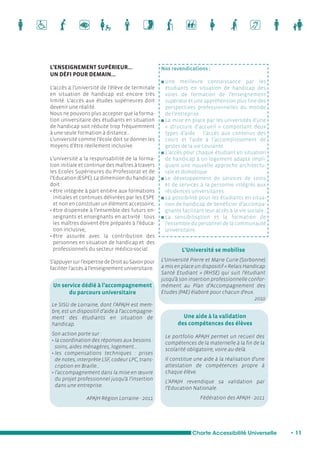 Une aide à la validation 
des compétences des élèves 
Charte Accessibilité Universelle • 11 
L’ENSEIGNEMENT SUPÉRIEUR… 
UN DÉFI POUR DEMAIN… 
L’accès à l’université de l’élève de terminale 
en situation de handicap est encore très 
limité. L’accès aux études supérieures doit 
devenir une réalité. 
Nous ne pouvons plus accepter que la forma-tion 
universitaire des étudiants en situation 
de handicap soit réduite trop fréquemment 
à une seule formation à distance... 
L’université comme l’école doit se donner les 
moyens d’être réellement inclusive. 
L’université a la responsabilité de la forma-tion 
initiale et continue des maîtres à travers 
les Ecoles Supérieures du Professorat et de 
l’Education (ESPE). La dimension du handicap 
doit : 
• être intégrée à part entière aux formations 
initiales et continues délivrées par les ESPE 
et non en constituer un élément accessoire, 
• être dispensée à l’ensemble des futurs en-seignants 
et enseignants en activité : tous 
les maîtres doivent être préparés à l’éduca-tion 
inclusive, 
• être assurée avec la contribution des 
personnes en situation de handicap et des 
professionnels du secteur médico-social. 
S’appuyer sur l’expertise de Droit au Savoir pour 
faciliter l’accès à l’enseignement universitaire. 
Nos revendications : 
n Une meilleure connaissance par les 
étudiants en situation de handicap des 
voies de formation de l’enseignement 
supérieur et une appréhension plus fine des 
perspectives professionnelles du monde 
de l’entreprise 
n La mise en place par les universités d’une 
« structure d’accueil » comportant deux 
types d’aide : l’accès aux contenus des 
cours et l’aide à l’accomplissement de 
gestes de la vie courante. 
n L’accès pour chaque étudiant en situation 
de handicap à un logement adapté impli-quant 
une nouvelle approche architectu-rale 
et domotique. 
n Le développement de services de soins 
et de services à la personne intégrés aux 
résidences universitaires. 
n La possibilité pour les étudiants en situa-tion 
de handicap de bénéficier d’accompa-gnants 
facilitant leur accès à la vie sociale. 
n La sensibilisation et la formation de 
l’ensemble du personnel de la communauté 
universitaire. 
Un service dédié à l’accompagnement 
du parcours universitaire 
Le SISU de Lorraine, dont l’APAJH est mem-bre, 
est un dispositif d’aide à l’accompagne-ment 
des étudiants en situation de 
handicap. 
Son action porte sur : 
• la coordination des réponses aux besoins : 
soins, aides ménagères, logement… 
• les compensations techniques : prises 
de notes, interprète LSF, codeur LPC, trans-cription 
en Braille… 
• l’accompagnement dans la mise en oeuvre 
du projet professionnel jusqu’à l’insertion 
dans une entreprise. 
APAJH Région Lorraine - 2011 
L’Université Pierre et Marie Curie (Sorbonne) 
a mis en place un dispositif « Relais Handicap 
Santé Etudiant » (RHSE) qui suit l’étudiant 
jusqu’à son insertion professionnelle confor-mément 
au Plan d’Accompagnement des 
Etudes (PAE) élaboré pour chacun d’eux. 
2010 
L’Université se mobilise 
Le portfolio APAJH permet un recueil des 
compétences de la maternelle à la fin de la 
scolarité obligatoire, voire au-delà. 
Il constitue une aide à la réalisation d’une 
attestation de compétences propre à 
chaque élève. 
L’APAJH revendique sa validation par 
l’Education Nationale. 
Fédération des APAJH - 2011 
 