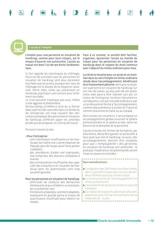 Charte Accessibilité Universelle • 12 
L’accès à l’emploi 
L’emploi pour une personne en situation de 
handicap, comme pour tout citoyen, est le 
moyen d’assurer son autonomie. L’accès au 
travail est donc l’un de ses droits fondamen-taux. 
Si l’on regarde les statistiques du chômage, 
force est de constater que les personnes en 
situation de handicap sont plus durement 
touchées que les autres, puisque leur taux de 
chômage est le double de la moyenne natio-nale. 
Parmi elles, celles qui présentent un 
handicap psychique sont encore plus forte-ment 
touchées. 
La crise actuelle n’explique pas tout, même 
si elle aggrave le phénomène. 
De tout temps, et même si la loi du 11 février 
2005 a permis des avancées dans ce domaine, 
les entreprises ont trop souvent des réti-cences 
à employer des personnes en situation 
de handicap, préférant payer les amendes 
plutôt que de proposer un contrat de travail. 
Plusieurs raisons à cela : 
• Pour l’entreprise 
- une information insuffisante sur les han-dicaps 
fait naître une crainte (réaction de 
l’équipe, peur de ne pas savoir faire, postes 
à adapter). 
- des procédures d’aides mal expliquées, 
mal comprises, des dossiers complexes à 
monter. 
- des connaissances insuffisantes des capa-cités 
des travailleurs en situation de han-dicap 
dont les potentialités sont trop 
souvent ignorées. 
Pour les personnes en situation de handicap 
- difficultés de conduire des démarches 
d’embauche et puis d’obtenir un entretien, 
de s’y présenter seul. 
- formations proposées, rarement adaptées, 
expliquent en grande partie le niveau de 
qualification insuffisant pour obtenir un 
emploi. 
Face à ce constat, la société doit faciliter, 
organiser, dynamiser l’accès au monde du 
travail pour les personnes en situation de 
handicap dans le respect du droit commun 
avec l’objectif du milieu ordinaire pour tous. 
La clé de la réussite pour un accès et un main-tien 
dans ou vers l’emploi en milieu ordinaire 
réside dans l’accompagnement, bénéficiant 
d’un financement pérenne dont pourra dispo-ser 
la personne en situation de handicap, sur 
son lieu de travail, au plus près de son poste. 
Cette aide pourra être réalisée soit par un 
tuteur de l’entreprise, formé et rémunéré en 
conséquence, soit par une aide extérieure, par 
un professionnel formé à l’accompagnement, 
comme cela commence à exister en France et 
comme cela existe en Italie ou au Canada. 
Dans toutes ces situations, il sera proposé un 
accompagnement global couvrant la sphère 
professionnelle et la sphère privée, selon les 
besoins et la demande de la personne. 
L’accès à toutes les formes de formation, par 
alternance, devra être garanti et accessible à 
tous quel que soit le handicap. Là aussi, des 
accompagnements devront être proposés 
pour que « l’employabilité » des personnes 
en situation de handicap soit améliorée : la 
pratique, l’expérience, les potentialités seront 
mises en avant et stimulées. 
Nos revendications : 
n L’intégration des CAP Emploi aux pôles Emploi 
dans un guichet unique pour tous les deman-deurs 
d’emploi quel que soit leur statut. 
n La reconnaissance de l’accompagnement en 
milieu professionnel. 
n L’accessibilité de toutes les formes et voies de 
formation. 
n La création de dispositifs spécifiques d’accom-pagnement 
pour faciliter les transitions vers le 
travail des 16 – 25 ans. 
 
