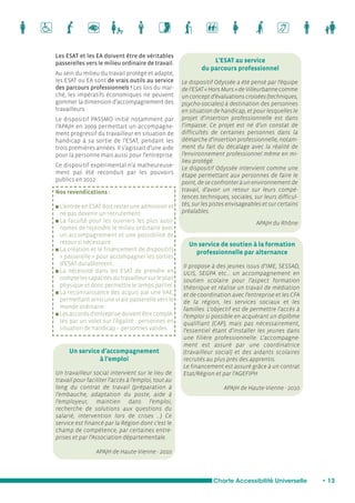 L’ESAT au service 
du parcours professionnel 
Le dispositif Odyssée a été pensé par l’équipe 
de l’ESAT « Hors Murs » de Villeurbanne comme 
un concept d’évaluations croisées (techniques, 
psycho-sociales) à destination des personnes 
en situation de handicap, et pour lesquelles le 
projet d’insertion professionnelle est dans 
l’impasse. Ce projet est né d’un constat de 
difficultés de certaines personnes dans la 
démarche d’insertion professionnelle, notam-ment 
du fait du décalage avec la réalité de 
l’environnement professionnel même en mi-lieu 
Un service de soutien à la formation 
professionnelle par alternance 
Charte Accessibilité Universelle • 13 
Les ESAT et les EA doivent être de véritables 
passerelles vers le milieu ordinaire de travail. 
Au sein du milieu du travail protégé et adapté, 
les ESAT ou EA sont de vrais outils au service 
des parcours professionnels ! Les lois du mar-ché, 
les impératifs économiques ne peuvent 
gommer la dimension d’accompagnement des 
travailleurs. 
Le dispositif PASSMO initié notamment par 
l’APAJH en 2009 permettait un accompagne-ment 
progressif du travailleur en situation de 
handicap à sa sortie de l’ESAT, pendant les 
trois premières années. Il s’agissait d’une aide 
pour la personne mais aussi pour l’entreprise. 
Ce dispositif expérimental n’a malheureuse-ment 
pas été reconduit par les pouvoirs 
publics en 2012 
Nos revendications : 
n L’entrée en ESAT doit rester une admission et 
ne pas devenir un recrutement 
n La faculté pour les ouvriers les plus auto-nomes 
de rejoindre le milieu ordinaire avec 
un accompagnement et une possibilité de 
retour si nécessaire 
n La création et le financement de dispositifs 
« passerelle » pour accompagner les sorties 
d’ESAT durablement. 
n La nécessité dans les ESAT de prendre en 
compte les capacités du travailleur sur le plan 
physique et donc permettre le temps partiel. 
n La reconnaissance des acquis par une VAE, 
permettant ainsi une vraie passerelle vers le 
monde ordinaire. 
n Les accords d’entreprise doivent être complé-tés 
par un volet sur l’égalité : personnes en 
situation de handicap – personnes valides. 
Un service d’accompagnement 
à l’emploi 
Un travailleur social intervient sur le lieu de 
travail pour faciliter l’accès à l’emploi, tout au 
long du contrat de travail (préparation à 
l’embauche, adaptation du poste, aide à 
l’employeur, maintien dans l’emploi, 
recherche de solutions aux questions du 
salarié, intervention lors de crises …) Ce 
service est financé par la Région dont c’est le 
champ de compétence, par certaines entre-prises 
et par l’Association départementale. 
APAJH de Haute-Vienne - 2010 
Il propose à des jeunes issus d’IME, SESSAD, 
ULIS, SEGPA etc… un accompagnement en 
soutien scolaire pour l’aspect formation 
théorique et réalise un travail de médiation 
et de coordination avec l’entreprise et les CFA 
de la région, les services sociaux et les 
familles. L’objectif est de permettre l’accès à 
l’emploi si possible en acquérant un diplôme 
qualifiant (CAP), mais pas nécessairement, 
l’essentiel étant d’installer les jeunes dans 
une filière professionnelle. L’accompagne-ment 
est assuré par une coordinatrice 
(travailleur social) et des aidants scolaires 
recrutés au plus près des apprentis. 
Le financement est assuré grâce à un contrat 
Etat/Région et par l’AGEFIPH. 
APAJH de Haute-Vienne - 2010 
protégé. 
Le dispositif Odyssée intervient comme une 
étape permettant aux personnes de faire le 
point, de se confronter à un environnement de 
travail, d’avoir un retour sur leurs compé-tences 
techniques, sociales, sur leurs difficul-tés, 
sur les pistes envisageables et sur certains 
préalables. 
APAJH du Rhône 
 