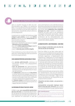 Charte Accessibilité Universelle • 15 
Vie civique, une citoyenneté à part entière 
Dans la société inclusive et donc de non-discrimination 
que l’APAJH a la volonté de 
bâtir, il n’y a pas de hiérarchie dans la partici-pation 
à la vie de la cité, avec des citoyens de 
second ordre, amputés de certains droits ou 
privés d’expression. 
La personne en situation de handicap est un 
citoyen à part entière, soumis aux mêmes 
devoirs et bénéficiaire des mêmes droits que 
tous les autres citoyens. 
A ce titre elle doit pouvoir : 
• participer librement et pleinement à la vie 
politique et à la vie publique, 
• jouir de la même capacité juridique, à égalité 
avec tous les autres citoyens, 
• avoir le droit de voter et d’être éligible. 
Trois conditions au moins doivent être rem-plies 
pour rendre effective cette accessibilité 
à une vie civique ordinaire : 
UNE ADMINISTRATION ACCESSIBLE À TOUS 
• les services administratifs, nationaux et 
territoriaux, doivent être physiquement 
accessibles, 
• tous les personnels des administrations 
doivent recevoir une sensibilisation et une 
formation à l’accueil des personnes en situa-tion 
de handicap, 
• les démarches à effectuer et les documents 
à utiliser doivent être adaptés aux besoins 
des personnes en situation de handicap, trop 
souvent confrontées à des refus arbitraires 
ou à des complications stigmatisantes. 
• un dossier unique coordonné et suivi par la 
MDPH (en référence aux préconisations du 
rapport de Denis Piveteau). 
LA POSSIBILITÉ POUR TOUS DE VOTER 
L’APAJH exige une accessibilité généralisée 
des lieux de vote sur l’ensemble du territoire. 
On ne saurait se contenter de la réponse du 
droit français qui considère avoir fait l’ouver-ture 
maximum en autorisant le vote par 
procuration (article L71 du code électoral) aux 
personnes présentant tous types de handicap. 
Cette accessibilité physique doit s’accompa-gner 
d’une réelle adaptation des modalités 
pratiques du vote : bulletins, procédures, 
matériels de vote, droit à une assistance, 
campagnes électorales accessibles, notam-ment 
dans le service public d’information, 
professions de foi compréhensibles par 
tous, utilisation du français facile à lire et à 
comprendre, débats adaptés... 
LE DROIT DE VOTE : UNE PERSONNE = UNE VOIX 
Aucun citoyen ne doit être exclu du droit de 
vote du fait de son handicap. 
C’est loin d’être le cas dans notre pays où 
l’accès à ce droit fondamental est soumis pour 
les personnes atteintes d’une altération des 
fonctions cognitives, à l’appréciation d’un 
magistrat qui, s’appuyant sur un avis médical, 
peut leur retirer ce droit de vote sous prétexte 
de l’importance et de la nature de leur handicap. 
Il n’est pas admissible que le rôle du tuteur 
familial, par exemple, qui a le droit et le devoir 
de s’exprimer en lieu et place de la personne 
en situation de handicap dans toutes les 
circonstances de sa vie, s’arrête à l’entrée de 
l’isoloir. 
Exclure du droit de vote une personne, même 
par représentation, c’est nier son existence 
civique et lui retirer son droit d’appartenance 
à la cité. On peut s’interroger : s’agit-il d’une 
mesure de protection de la personne ou de 
protection de la société ? 
L’équation est donc simple : une personne = 
une voix. 
L’accessibilité universelle implique claire-ment 
le droit de vote universel, que ce droit 
soit exercé directement ou par représentation. 
Nos revendications : 
n La participation à la vie politique et publique. 
n La reconnaissance et la mise en oeuvre du 
droit de vote universel. 
 