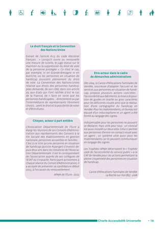 Etre acteur dans le cadre 
de démarches administratives 
Charte Accessibilité Universelle • 16 
Le droit français et la Convention 
des Nations-Unies 
Extrait de l’article A-L5 du code électoral 
français : « Lorsqu'il ouvre ou renouvelle 
une mesure de tutelle, le juge statue sur le 
maintien ou la suppression du droit de vote 
de la personne protégée ». Ce n’est le cas, 
par exemple, ni en Grande-Bretagne ni en 
Autriche, où les personnes en situation de 
handicap jouissent pleinement du droit 
de vote. La Convention des Nations-Unies 
relative aux droits des personnes handica-pées 
demande, de son côté, dans son article 
29, aux Etats qui l’ont ratifiée (c’est le cas 
de la France), de « faire en sorte que les 
personnes handicapées.... directement ou par 
l’intermédiaire de représentants librement 
choisis... aient le droit et la possibilité de voter 
et d’être élues». 
Citoyen, acteur à part entière 
L’Association Départementale de l'Eure a 
élargi les réunions de ses Conseils d'Adminis-tration 
aux représentants des Conseils à la 
Vie Sociale des établissements en gestion 
nationale, personnes accueillies et familles. 
C'est à ce titre qu'une personne en situation 
de handicap (autiste Asperger) s'investit de-puis 
deux ans dans les instances de l'Associa-tion 
Départementale. Il est le correspondant 
de l’association auprès de ses collègues de 
l'ESAT où il travaille. Participant activement à 
chaque séance du Conseil d’Administration, il 
a accepté de présenter sa candidature début 
2015, à l'occasion du renouvellement. 
APAJH de l’Eure - 2013 
Dès 2004, la Caisse d’Allocations Familiales de 
Vendée, soucieuse d’adapter l’accueil et les 
services aux personnes en situation de handi-cap, 
propose plusieurs actions concrètes : 
l’accessibilité aux bâtiments, la mise à disposi-tion 
de guides en braille ou gros caractères 
pour les déficients visuels ainsi que la réalisa-tion 
d’une cartographie du handicap en 
Vendée. Pour les malentendants, un bureau est 
équipé d’un inductophone et un agent a été 
formé au langage des signes. 
Indispensable pour les personnes ne pouvant 
se déplacer, mais utile pour tous : un visiocaf 
est aussi installé sur deux sites. Celui-ci permet 
aux personnes d’entrer en contact visuel avec 
un agent ; un système utile aussi pour les 
malentendants car ils peuvent communiquer 
en langage des signes. 
Les Trophées APAJH décernaient le « Trophée 
2006 de l’accessibilité du service public » à la 
CAF de Vendée pour ces actions permettant la 
pleine citoyenneté des personnes en situation 
de handicap. 
Caisse d’Allocations Familiales de Vendée 
La Roche-sur-Yon (85) - 2006 
 