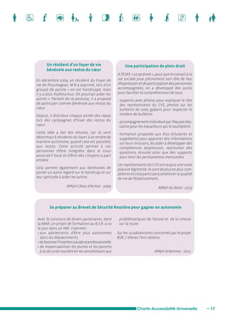 Une participation de plein droit 
A l’ESAT, « Le Jardinet », pour que le conseil à la 
vie sociale joue pleinement son rôle de lieu 
d’expression et de participation des personnes 
accompagnées, on a développé des outils 
pour faciliter la compréhension de tous. 
- supports avec photos pour expliquer le rôle 
des représentants du CVS, photos sur les 
bulletins de vote, gabarit pour respecter le 
nombre de bulletins. 
- accompagnement individuel par l’équipe édu-cative 
pour les travailleurs qui le souhaitent. 
- formation proposée aux élus (titulaires et 
suppléants) pour apporter des informations 
sur leurs missions, les aider à développer des 
compétences (expression, restitution des 
questions, écoute) ainsi que des supports 
pour tenir les permanences mensuelles. 
Les représentants du CVS ont acquis une vraie 
place et légitimité, ils sont de plus en plus com-pétents 
et cela participe à améliorer la qualité 
de vie de l’établissement. 
APAJH du Nord - 2013 
Se préparer au Brevet de Sécurité Routière pour gagner en autonomie 
Charte Accessibilité Universelle • 17 
Un résident d’un foyer de vie 
bénévole aux restos du coeur 
En décembre 2009, un résident du Foyer de 
vie de Ploumagoar, M B a exprimé, lors d’un 
groupe de parole « on est handicapé, mais 
il y a plus malheureux. On pourrait aider les 
autres ». Partant de ce postulat, il a proposé 
de participer comme bénévole aux restos du 
coeur. 
Depuis, il distribue chaque année des repas 
lors des campagnes d’hiver des restos du 
coeur. 
Cette idée a fait des émules, car ils sont 
désormais 6 résidents du foyer à se rendre de 
manière autonome, quand cela est possible, 
aux restos. Cette activité permet à ces 
personnes d’être intégrées dans le tissu 
associatif local et d’être des citoyens à part 
entière. 
Cela permet également aux bénévoles de 
porter un autre regard sur le handicap et sur 
leur aptitude à aider les autres. 
APAJH Côtes d’Armor - 2009 
Avec le concours de divers partenaires, dont 
la MAIF, un projet de formation au B.S.R. a vu 
le jour dans un IME. Il permet : 
• aux adolescents d’être plus autonomes 
dans les déplacements. 
• de favoriser l’insertion sociale et professionnelle. 
• de responsabiliser les jeunes et les parents 
à la sécurité routière en les sensibilisant aux 
problématiques de l’alcool et de la vitesse 
sur la route. 
Sur les 10 adolescents concernés par le projet 
BSR, 7 élèves l’ont obtenu. 
APAJH Ardennes - 2011 
 