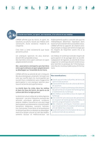 L’accès aux loisirs, au sport, aux vacances, à la culture et aux médias 
Charte Accessibilité Universelle • 20 
L’APAJH affirme que les loisirs, le sport, les 
vacances, la culture, l’accès aux médias sont 
constitutifs d’une existence moderne et 
citoyenne. 
C’est bien à cette existence-là que toute 
personne a droit. 
Les pratiques sportives les plus diverses 
doivent être proposées à tous. 
Des barrières entre sport ordinaire et sport 
adapté existent encore. 
Des associations omnisports sans barrières 
entre sport ordinaire et sport adapté doivent 
se développer sur l’ensemble du territoire. 
L’APAJH affirme sa volonté de voir s’instaurer 
des jeux olympiques universels. Cet esprit est 
celui qui souffle dans les municipalités qui 
ouvrent leurs installations sans clivage entre 
participation à une pratique sportive pour 
tous et recherche de la performance. 
La mixité dans les clubs, dans les médias 
et dans les lieux de loisirs, de sports ou de 
culture doit être la règle partout. 
Le droit à la culture relève de la même légitime 
aspiration : une plus fréquente pratique des 
activités artistiques (peinture, sculpture, 
poterie, théâtre, concerts) et une plus large 
participation aux événements culturels (repré-sentations 
théâtrales, concerts, festivals. 
Les contraintes financières et économiques 
ne doivent pas être un obstacle au développe-ment 
d’un projet culturel au sein des établis-sements 
sociaux et médico-sociaux. Les 
établissements publics culturels tels que les 
médiathèques désormais répandues dans 
toute la France doivent être accessibles à tous. 
L’APAJH affirme la capacité de création artis-tique 
propre à chaque personne et exige que 
les moyens de l’exprimer soient mis à sa 
disposition. 
Les médias, le numérique sont des moyens de 
participation et de partage dans la société. 
L’adaptation de logiciels, la volonté de mieux 
vulgariser le numérique doivent rendre à tous 
plus familière la pratique de l’informatique, 
voie d’accès incontournable à plus d’informa-tions. 
Nos revendications : 
n L’accès aux activités culturelles, de loisirs, de 
sports et de vacances. 
n L’accessibilité des lieux de culture, de loisirs, 
de vacances. 
n La prise en compte systématique des besoins 
des personnes en situation de handicap face 
à l’avènement du numérique. 
n Des médias accessibles à tous les types de 
handicap. 
n Une visibilité sans exclusive des personnes 
en situation de handicap dans les médias et 
dans les programmations culturelles. 
n Des créations artistiques financées aussi 
pour les personnes en situation de handicap 
afin de libérer leur créativité. 
n La sensibilisation et la formation de tous les 
professionnels de ces secteurs. 
 