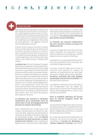 Charte Accessibilité Universelle • 23 
L’accès aux soins 
Au-delà des questions de déserts médicaux, de 
files d’attente, de difficultés financières par-fois 
responsables de renoncements aux soins, 
les personnes en situation de handicap se font 
moins soigner que le reste de la population. 
Il en résulte ainsi une dégradation de leur état 
de santé générale ; ceci aggrave certaines 
de leurs pathologies initiales. 
Une des raisons majeures de cette situation 
tient aux difficultés des divers professionnels 
de santé à accueillir, à écouter, à communi-quer, 
à prendre du temps avec les personnes 
en situation de handicap pour les prendre en 
compte dignement, pour effectuer des diag-nostics 
aussi fiables qu’avec n’importe quel 
citoyen. 
Le premier axe, comme l’a proposé le rapport 
Jacob de 2013, demande la mise en place d’ac-tions 
de sensibilisation sous forme d’un stage 
d’au moins 15 jours pour confronter les futurs 
professionnels de santé au quotidien de per-sonnes 
en situation de handicap. Il convient 
aussi d’introduire des modules de formation 
spécifiques dans tous les cursus de formation 
des carrières médicales et paramédicales, en 
insistant sur la notion d’accompagnement. 
Enfin, il faut absolument réunir, dans des 
actions de formation commune des acteurs 
du soin, de l’action sociale et éducative afin de 
décloisonner les pratiques professionnelles 
pour donner sens à la notion de parcours 
de vie, parcours de soins. 
Le deuxième axe concerne la nécessaire 
amélioration de la coordination entre les 
acteurs pour un bon accompagnement de la 
personne en situation de handicap. 
Cette coordination est, comme pour tout 
citoyen, indispensable à la réalité d’un par-cours 
de santé. S’agissant des personnes en 
situation de handicap, notamment atteintes 
de pathologies lourdes, il faut un référent 
du parcours de santé exercé par un acteur 
professionnel identifié. Cette coordination 
gagnera aussi en efficacité par le développe-ment 
d’outils permettant la circulation des 
informations indispensables et nécessaires au 
suivi de la personne, à la connaissance de 
sa situation ; le carnet de santé informatisé 
pourrait être cet outil facilitateur. 
Le troisième axe concerne l’amélioration 
des soins courants à travers le recours à la 
médecine de ville. 
La prise en charge des soins ordinaires hors 
milieu hospitalier est aujourd’hui souvent 
difficile, aléatoire et morcelée pour nombre 
de personnes en situation de handicap. 
Les patients en situation de handicap consul-tent 
trop tardivement et du coup dans des 
conditions d’urgence avérées. 
Il est donc essentiel d’agir pour faciliter la 
rencontre entre patients en situation de 
handicap et professionnels de santé pour 
une prise en charge la plus précoce possible : 
formation, tarification des actes adaptée, 
coordination, lieux de soins accessibles sont 
des leviers pour y parvenir. 
La prévention, l’éducation à la santé, l’éduca-tion 
thérapeutique sont des étapes qui 
doivent aussi concerner tous les acteurs de la 
chaîne d’accompagnement au service d’un 
réel parcours de santé. 
Enfin, le problème spécifique de l’accueil 
dans les services d’urgence mérite des 
actions propres. 
Les contraintes d’organisation de ces services, 
la méconnaissance et l’incompréhension de la 
part des personnels conduisent à un accueil 
parfois inadapté des personnes en situation 
de handicap et leurs familles. 
En sus des propositions de sensibilisation, de 
formation, de carnet de santé pour mieux 
coordonner, il convient de développer le 
«réseau intégration handicap» déjà expéri- 
 