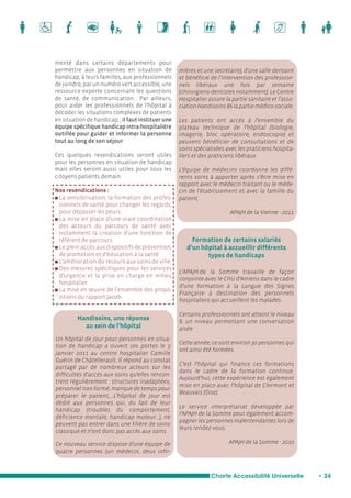 Formation de certains salariés 
d’un hôpital à accueillir différents 
types de handicaps 
Charte Accessibilité Universelle • 24 
menté dans certains départements pour 
permettre aux personnes en situation de 
handicap, à leurs familles, aux professionnels 
de joindre, par un numéro vert accessible, une 
ressource experte concernant les questions 
de santé, de communication... Par ailleurs, 
pour aider les professionnels de l’hôpital à 
décoder les situations complexes de patients 
en situation de handicap, , il faut instituer une 
équipe spécifique handicap intra-hospitalière 
outillée pour guider et informer la personne 
tout au long de son séjour. 
Ces quelques revendications seront utiles 
pour les personnes en situation de handicap 
mais elles seront aussi utiles pour tous les 
citoyens patients demain. 
Nos revendications : 
n La sensibilisation, la formation des profes-sionnels 
de santé pour changer les regards, 
pour dépasser les peurs. 
n La mise en place d’une vraie coordination 
des acteurs du parcours de santé avec 
notamment la création d’une fonction de 
référent de parcours. 
n Le plein accès aux dispositifs de prévention, 
de promotion et d’éducation à la santé. 
n L’amélioration du recours aux soins de ville. 
n Des mesures spécifiques pour les services 
d’urgence et la prise en charge en milieu 
hospitalier. 
n La mise en oeuvre de l’ensemble des propo-sitions 
du rapport Jacob. 
mières et une secrétaire), d’une salle dentaire 
et bénéficie de l’intervention des profession-nels 
libéraux une fois par semaine 
(chirurgiens-dentistes notamment). Le Centre 
Hospitalier assure la partie sanitaire et l’asso-ciation 
Handisoins 86 la partie médico-sociale. 
Les patients ont accès à l’ensemble du 
plateau technique de l’hôpital (biologie, 
imagerie, bloc opératoire, endoscopie) et 
peuvent bénéficier de consultations et de 
soins spécialisées avec les praticiens hospita-liers 
et des praticiens libéraux. 
L’équipe de médecins coordonne les diffé-rents 
soins à apporter après s’être mise en 
rapport avec le médecin traitant ou le méde-cin 
de l’établissement et avec la famille du 
patient. 
APAJH de la Vienne - 2011 
Handisoins, une réponse 
au sein de l’hôpital 
Un hôpital de jour pour personnes en situa-tion 
de handicap a ouvert ses portes le 3 
janvier 2011 au centre hospitalier Camille 
Guérin de Châtellerault. Il répond au constat 
partagé par de nombreux acteurs sur les 
difficultés d’accès aux soins qu’elles rencon-trent 
régulièrement : structures inadaptées, 
personnel non formé, manque de temps pour 
préparer le patient,...L’hôpital de jour est 
dédié aux personnes qui, du fait de leur 
handicap (troubles du comportement, 
déficience mentale, handicap moteur...), ne 
peuvent pas entrer dans une filière de soins 
classique et n’ont donc pas accès aux soins. 
Ce nouveau service dispose d’une équipe de 
quatre personnes (un médecin, deux infir- 
L’APAJH de la Somme travaille de façon 
conjointe avec le CHU d’Amiens dans le cadre 
d’une formation à la Langue des Signes 
Française à destination des personnels 
hospitaliers qui accueillent les malades. 
Certains professionnels ont atteint le niveau 
8, un niveau permettant une conversation 
aisée. 
Cette année, ce sont environ 30 personnes qui 
ont ainsi été formées. 
C’est l’hôpital qui finance ces formations 
dans le cadre de la formation continue. 
Aujourd’hui, cette expérience est également 
mise en place avec l’hôpital de Clermont et 
Beauvais (Oise). 
Le service interprétariat développée par 
l’APAJH de la Somme peut également accom-pagner 
les personnes malentendantes lors de 
leurs rendez-vous. 
APAJH de la Somme - 2010 
 