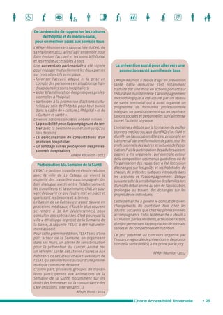 La prévention santé pour aller vers une 
promotion santé au milieu de tous 
L’APAJH-Réunion a décidé d’agir en prévention 
santé. Cette démarche s’est notamment 
traduite par une mise en actions portant sur 
l’éducation nutritionnelle. L’accompagnement 
méthodologique a été assuré par un réseau 
de santé territorial qui a aussi organisé un 
programme de formation professionnelle 
intégrant un questionnement sur les représen-tations 
sociales et personnelles sur l’alimenta-tion 
et l’activité physique. 
L’initiative a débuté par la formation de profes-sionnels 
médico-sociaux d’un FAQ, d’un FAM et 
d’un FH de l’association. Elle s’est prolongée en 
transversal par une formation de pairs pour les 
professionnels des autres structures de l’asso-ciation. 
Puis la participation des adultes accom-pagnés 
a été organisée : par exemple autour 
de la composition des menus quotidiens ou de 
l’organisation des repas. Ceci a été l’occasion 
d’échanges sur les goûts et les habitudes de 
chacun, de prétextes ludiques introduits dans 
les activités et l’accompagnement. L’étape 
suivante a été la sensibilisation des familles lors 
d’un café-débat animé au sein de l’association, 
prolongée au travers des échanges sur les 
projets de vie individuels. 
Cette démarche a généré le constat de divers 
changements du quotidien tant chez les 
adultes accueillis que chez les professionnels 
accompagnants. Enfin la démarche a abouti à 
la création, par les résidents, acteurs de l’action, 
d’un jeu permettant l’appropriation de connais-sances 
et de compétences en nutrition. 
Ce jeu, présenté au concours organisé par 
l’Instance régionale de prévention et de promo-tion 
de la santé (IREPS), a été primé par le jury. 
APAJH Réunion - 2012 
De la nécessité de rapprocher les cultures 
de l’hôpital et du médico-social, 
pour un meilleur accès aux soins de tous 
L’APAJH-Réunion s’est rapprochée du CHU de 
sa région en 2012, afin d’agir ensemble pour 
faire évoluer l’accueil et les soins à l’hôpital 
et les rendre accessibles à tous. 
Une convention partenariale a été signée 
pour engager mutuellement les deux parties 
sur trois objectifs principaux : 
• favoriser l’accueil adapté et la prise en 
compte des personnes en situation de han-dicap 
dans les soins hospitaliers. 
• aider à l’amélioration des pratiques profes-sionnelles 
à l’hôpital. 
• participer à la promotion d’actions cultu-relles 
au sein de l’hôpital pour tout public 
dans le cadre de « culture à l’hôpital » et de 
« Culture et santé ». 
Diverses actions concrètes ont été initiées : 
• La possibilité pour l’accompagnant de ren-trer 
avec la personne vulnérable jusqu’au 
lieu de soins. 
• La délocalisation de consultations d’un 
praticien hospitalier. 
• Un sondage sur les perceptions des profes-sionnels 
hospitaliers. 
APAJH Réunion - 2012 
Participation à la Semaine de la Santé 
L’ESAT Le Jardinet travaille en étroite relation 
avec la ville de Le Cateau où vivent la 
majorité des travailleurs accompagnés. Un 
bon dialogue existe entre l’établissement, 
les travailleurs et la commune, chacun pou-vant 
découvrir ce que l’autre met en place et 
quels sont les besoins et attentes. 
Le bassin de Le Cateau est assez pauvre en 
praticiens médicaux, il faut le plus souvent 
se rendre à 30 km (Valenciennes) pour 
consulter des spécialistes. C’est pourquoi la 
ville a développé le projet de la Semaine de 
la Santé, à laquelle l’ESAT a été naturelle-ment 
associé. 
Pour cette première édition, l’ESAT sera d’une 
part acteur de la Semaine, en organisant 
dans ses murs, un atelier de sensibilisation 
pour la prévention du cancer. Animé par 
un référent santé, cet atelier s’adresse aux 
habitants de Le Cateau et aux travailleurs de 
l’ESAT, qui seront réunis autour d’une problé-matique 
commune de santé. 
D’autre part, plusieurs groupes de travail-leurs 
participeront aux animations de la 
Semaine de la Santé, notamment sur les 
droits des femmes et sur la connaissance des 
CMP (missions, intervenants …). 
APAJH Nord - 2014 
Charte Accessibilité Universelle • 25 
 