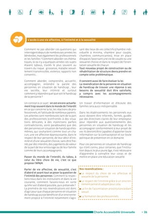 L’accès à une vie affective, à l’intimité et à la sexualité 
Charte Accessibilité Universelle • 26 
Comment ne pas aborder ces questions qui 
interrogent depuis de nombreuses années les 
bénévoles, mais également les professionnels 
et les familles ? Comment aborder ces théma-tiques, 
là où il y a quelques années ces sujets 
étaient tabous, traités le plus souvent au 
travers du risque : grossesse, maladie sexuel-lement 
transmissible, violence, rapports non 
consentis... 
Comment aborder, comprendre, accueillir, 
accompagner, entendre la parole des 
personnes en situation de handicap , leur 
vie secrète, leur intimité et surtout 
comment y répondre quel que soit le handicap 
de la personne ? 
Un constat à ce sujet : on est encore actuelle-ment 
trop souvent dans le monde de l’interdit 
en ce qui concerne la loi, les réactions de pro-fessionnels, 
et l’attitude de nombreux parents. 
Les attentes sont nombreuses tant de la part 
des professionnels (confrontés à des situa-tions 
délicates, à des injonctions parfois 
contradictoires, voire paradoxales) que des 
des personnes en situation de handicap elles-mêmes, 
qui souhaitent comme tout un cha-cun, 
une vie affective épanouissante, dans le 
respect de leur personne, de leur désir d’inti-mité 
et d’une sexualité choisie, sans être frei-nés 
par des interdits, des jugements de valeur 
de la part de leur entourage ou de leur famille 
comme de leurs accompagnants. 
Passer du monde de l’interdit, du tabou, à 
celui du libre choix de vie, c’est ce que 
propose l’APAJH. 
Parler de vie affective, de sexualité, c’est 
d’abord et avant tout se poser la question de 
l’intimité des personnes. Comment la respec-tons- 
nous dans les institutions et dans la vie 
courante, comment faisons-nous en sorte 
qu’elle soit d’abord possible, puis préservée ? 
La première de nos revendications est donc 
d’agir pour que chaque personne en situation 
de handicap puisse bénéficier d’un environne-ment 
propice à l’intimité notamment s’agis-sant 
des lieux de vie collectifs (chambre indi-viduelle 
à minima, chambre pour couple, 
chambres communicantes), mise en place 
d’espaces favorisant une vie de couple ou une 
sexualité choisie et dans le respect de l’orien-tation 
sexuelle de chacun. 
Tout nouveau projet de construction ou de 
réhabilitation de structure devra prendre en 
compte cette problématique. 
Il convient aussi de faire évoluer la loi. 
La revendication de la personne en situation 
de handicap de trouver une réponse à ses 
besoins de sexualité doit être satisfaite, 
y compris avec les accompagnements 
nécessaires. 
Un travail d’information et d’écoute des 
familles sera aussi indispensable. 
Dans les établissements les personnels eux 
aussi doivent être informés, formés, guidés 
par des directives claires de leur employeur 
pour répondre aux questionnements des 
personnes en situation de handicap et les 
accompagner conformément à leur projet de 
vie. Ils devront être capables d’apporter toute 
information sur la contraception et sur toute 
politique de prévention en ce domaine. 
Pour ces personnes en situation de handicap 
qui n’ont connu, pour certaines, que l’institu-tion 
depuis le plus jeune âge, il est nécessaire 
d’apprendre à connaître leur corps et de 
mettre en place une éducation sexuelle. 
Nos revendications : 
n Le respect du choix de vie affective et 
sexuelle de la personne. 
n Le respect de l’intimité grâce à un environ-nement 
pensé et adapté pour cela. 
n La fin de l’assimilation prostitution/aidant 
sexuel. 
n La formation des professionnels. 
 