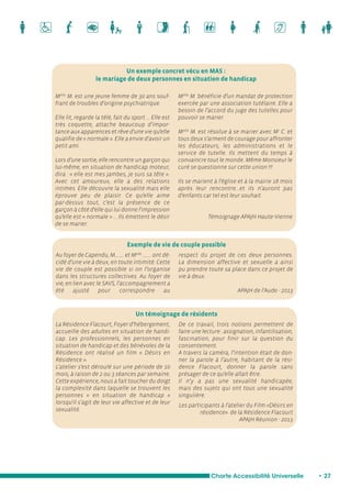 Un exemple concret vécu en MAS : 
le mariage de deux personnes en situation de handicap 
respect du projet de ces deux personnes. 
La dimension affective et sexuelle a ainsi 
pu prendre toute sa place dans ce projet de 
vie à deux. 
Charte Accessibilité Universelle • 27 
Melle M. est une jeune femme de 30 ans souf-frant 
de troubles d’origine psychiatrique. 
Elle lit, regarde la télé, fait du sport ... Elle est 
très coquette, attache beaucoup d’impor-tance 
aux apparences et rêve d’une vie qu’elle 
qualifie de « normale ». Elle a envie d’avoir un 
petit ami. 
Lors d’une sortie, elle rencontre un garçon qui 
lui-même, en situation de handicap moteur, 
dira : « elle est mes jambes, je suis sa tête ». 
Avec cet amoureux, elle a des relations 
intimes. Elle découvre la sexualité mais elle 
éprouve peu de plaisir. Ce qu’elle aime 
par-dessus tout, c’est la présence de ce 
garçon à côté d’elle qui lui donne l’impression 
qu’elle est « normale » ... Ils émettent le désir 
de se marier. 
Melle M. bénéficie d’un mandat de protection 
exercée par une association tutélaire. Elle a 
besoin de l’accord du juge des tutelles pour 
pouvoir se marier. 
Melle M. est résolue à se marier avec Mr C. et 
tous deux s’arment de courage pour affronter 
les éducateurs, les administrations et le 
service de tutelle. Ils mettent du temps à 
convaincre tout le monde. Même Monsieur le 
curé se questionne sur cette union !!! 
Ils se marient à l’église et à la mairie 18 mois 
après leur rencontre...et ils n’auront pas 
d’enfants car tel est leur souhait. 
Témoignage APAJH Haute-Vienne 
Au foyer de Capendu, M…….. et Melle …….. ont dé-cidé 
d’une vie à deux, en toute intimité. Cette 
vie de couple est possible si on l’organise 
dans les structures collectives. Au foyer de 
vie, en lien avec le SAVS, l’accompagnement a 
été ajusté pour correspondre au 
La Résidence Flacourt, Foyer d’hébergement, 
accueille des adultes en situation de handi-cap. 
Les professionnels, les personnes en 
situation de handicap et des bénévoles de la 
Résidence ont réalisé un film « Désirs en 
Résidence ». 
L’atelier s’est déroulé sur une période de 10 
mois, à raison de 2 ou 3 séances par semaine. 
Cette expérience, nous a fait toucher du doigt 
la complexité dans laquelle se trouvent les 
personnes « en situation de handicap » 
lorsqu’il s’agit de leur vie affective et de leur 
sexualité. 
De ce travail, trois notions permettent de 
faire une lecture : assignation, infantilisation, 
fascination, pour finir sur la question du 
consentement. 
A travers la caméra, l’intention était de don-ner 
la parole à l’autre, habitant de la rési-dence 
Flacourt, donner la parole sans 
présager de ce qu’elle allait être. 
Il n’y a pas une sexualité handicapée, 
mais des sujets qui ont tous une sexualité 
singulière. 
Les participants à l’atelier du Film «Désirs en 
résidence» de la Résidence Flacourt 
APAJH Réunion - 2013 
Un témoignage de résidents 
APAJH de l’Aude - 2013 
Exemple de vie de couple possible 
 