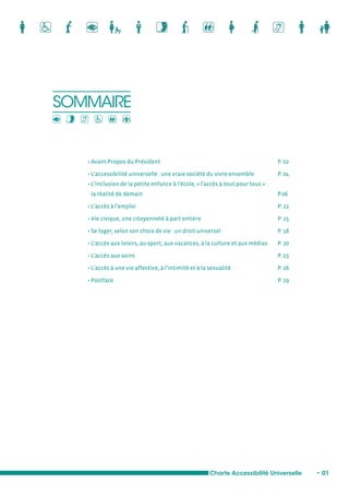 SOMMAIRE 
• Avant-Propos du Président P. 02 
• L’accessibilité universelle : une vraie société du vivre-ensemble P. 04 
• L’inclusion de la petite enfance à l’école, « l’accès à tout pour tous » : 
la réalité de demain P.06 
• L’accès à l’emploi P. 12 
• Vie civique, une citoyenneté à part entière P. 15 
• Se loger, selon son choix de vie : un droit universel P. 18 
• L’accès aux loisirs, au sport, aux vacances, à la culture et aux médias P. 20 
• L’accès aux soins P. 23 
• L’accès à une vie affective, à l’intimité et à la sexualité P. 26 
• Postface P. 29 
Charte Accessibilité Universelle • 01 
 