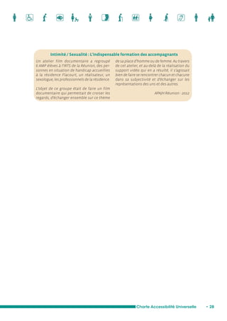 Intimité / Sexualité : L'indispensable formation des accompagnants 
Charte Accessibilité Universelle • 28 
Un atelier film documentaire a regroupé 
6 AMP élèves à l’IRTS de la Réunion, des per-sonnes 
en situation de handicap accueillies 
à la résidence Flacourt, un réalisateur, un 
sexologue, les professionnels de la résidence. 
L’objet de ce groupe était de faire un film 
documentaire qui permettait de croiser les 
regards, d’échanger ensemble sur ce thème 
de sa place d’homme ou de femme. Au travers 
de cet atelier, et au-delà de la réalisation du 
support vidéo qui en a résulté, il s’agissait 
bien de faire se rencontrer chacun et chacune 
dans sa subjectivité et d’échanger sur les 
représentations des uns et des autres. 
APAJH Réunion - 2012 
 