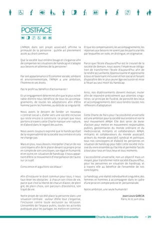 Charte Accessibilité Universelle • 29 
L’APAJH, dans son projet associatif, affirme la 
primauté de la personne : qu’elle ait pleinement 
accès au droit commun. 
Que la société tout entière bouge et s’organise afin 
de compenser les situations de handicap et s’adapte 
aux besoins et attentes de la personne ! 
Par son appartenance à l’Economie sociale, solidaire 
et environnementale, l’APAJH a une ambition, 
l’homme et ses droits. 
Pas le profit au bénéfice d’actionnaires ! 
Et un engagement déterminé afin que le plus vulné-rable 
d’entre nous bénéficie de tous les accompa-gnements, 
de toutes les adaptations afin d’être 
homme parmi les hommes, au-delà de sa singularité. 
Nous avons le dessein de fonder un nouveau 
« contrat social », d’aller vers une société inclusive 
qui reste encore à construire. Le projet que nous 
portons à travers cette Charte marque une rupture, 
et d’abord dans le regard des autres. 
Nous avons toujours exprimé que le handicap était 
de la responsabilité de la société tout entière et cela 
ne change pas. 
Mais en plus, nous devons interpeller chacun de nos 
concitoyens afin de le placer devant sa propre prise 
en compte de son concitoyen, son égal en humanité, 
et en outre, en situation de handicap. Il nous appar-tient 
d’être ce mouvement d’interpellation de l’autre 
sur ce sujet. 
Conscience et aiguillons sociétaux ! 
Afin d’instaurer le droit commun pour tous, il nous 
faut lever les obstacles : à chacun son choix de vie, 
parce que c’est la liberté de chacun d’avoir, de plein 
gré, de plein choix, son parcours d’existence, son 
trajet de vie. 
Notre projet de société place la personne dans une 
situation centrale : autour d’elle tout s’organise, 
l’inclusion contre toute exclusion ou réclusion. 
L’ensemble de l’espace public, toutes les activités 
publiques pour les partager, les mettre en commun. 
Et que les compensations, les accompagnements, les 
réponses aux besoins ne soient pas les particularités 
par lesquelles on isole, on distingue, on stigmatise. 
Parce que l’école d’aujourd’hui est le creuset de la 
société de demain, nous avons l’impérieuse obliga-tion 
de transformer l’école d’aujourd’hui afin de 
la rendre accueillante, épanouissante et apprenante 
à tous et favorisant inclusion et lien social et faisant 
disparaître dès le plus jeune âge exclusion et mise 
à l’écart au seul motif du handicap. 
Ainsi, nos établissements doivent évoluer, muter 
afin de répondre précisément aux attentes singu-lières. 
Le principe de fluidité, de porosité des lieux 
et accompagnements doit sous-tendre toutes nos 
réflexions d’adaptation. 
Cette Charte de Paris pour l’accessibilité universelle 
est une ambition pour la société tout entière et non le 
seul mouvement APAJH. Elle doit servir de levier 
d’action pour mettre en mouvement responsables 
publics, gestionnaires du monde ordinaire et du 
medico-social, militants et collaborateurs APAJH, 
militants et collaborateurs du monde associatif, 
acteurs du monde associatif, syndical et politique, 
tous nos concitoyens et d’abord les personnes en 
situation de handicap pour bâtir cette société inclu-sive 
du vivre ensemble qui facilite et permette l’accès 
à tout pour tous en tous lieux et tous moments. 
L’accessibilité universelle, non un objectif mais un 
moyen, pour transformer notre société d’aujourd’hui, 
pour les personnes en situation de handicap, et 
à travers elle au bénéfice de l’ensemble de nos 
concitoyens. 
Le handicap, une réalité individuelle et singulière, des 
femmes et hommes à accompagner dans le cadre 
d’une prise en compte précise et personnalisée. 
Notre ambition, une seule humanité ! 
Jean-Louis GARCIA 
Paris, le 21 juin 2014 
POSTFACE 
 