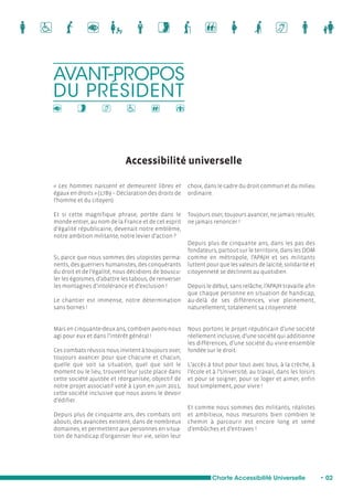 Accessibilité universelle 
« Les hommes naissent et demeurent libres et 
égaux en droits » (1789 – Déclaration des droits de 
l’homme et du citoyen). 
Et si cette magnifique phrase, portée dans le 
monde entier, au nom de la France et de cet esprit 
d’égalité républicaine, devenait notre emblème, 
notre ambition militante, notre levier d’action ? 
Si, parce que nous sommes des utopistes perma-nents, 
des guerriers humanistes, des conquérants 
du droit et de l’égalité, nous décidions de bouscu-ler 
les égoïsmes, d’abattre les tabous, de renverser 
les montagnes d’intolérance et d’exclusion ! 
Le chantier est immense, notre détermination 
sans bornes ! 
Mais en cinquante-deux ans, combien avons-nous 
agi pour eux et dans l’intérêt général ! 
Ces combats réussis nous invitent à toujours oser, 
toujours avancer pour que chacune et chacun, 
quelle que soit sa situation, quel que soit le 
moment ou le lieu, trouvent leur juste place dans 
cette société ajustée et réorganisée, objectif de 
notre projet associatif voté à Lyon en juin 2011, 
cette société inclusive que nous avons le devoir 
d’édifier. 
Depuis plus de cinquante ans, des combats ont 
abouti, des avancées existent, dans de nombreux 
domaines, et permettent aux personnes en situa-tion 
de handicap d’organiser leur vie, selon leur 
choix, dans le cadre du droit commun et du milieu 
ordinaire. 
Toujours oser, toujours avancer, ne jamais reculer, 
ne jamais renoncer ! 
Depuis plus de cinquante ans, dans les pas des 
fondateurs, partout sur le territoire, dans les DOM 
comme en métropole, l’APAJH et ses militants 
luttent pour que les valeurs de laïcité, solidarité et 
citoyenneté se déclinent au quotidien. 
Depuis le début, sans relâche, l’APAJH travaille afin 
que chaque personne en situation de handicap, 
au-delà de ses différences, vive pleinement, 
naturellement, totalement sa citoyenneté. 
Nous portons le projet républicain d’une société 
réellement inclusive, d’une société qui additionne 
les différences, d’une société du vivre-ensemble 
fondée sur le droit. 
L’accès à tout pour tous avec tous, à la crèche, à 
l’école et à l’Université, au travail, dans les loisirs 
et pour se soigner, pour se loger et aimer, enfin 
tout simplement, pour vivre ! 
Et comme nous sommes des militants, réalistes 
et ambitieux, nous mesurons bien combien le 
chemin à parcourir est encore long et semé 
d’embûches et d’entraves ! 
AVANT-PROPOS 
DU PRÉSIDENT 
Charte Accessibilité Universelle • 02 
 