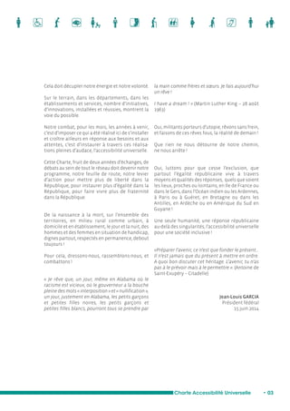 Cela doit décupler notre énergie et notre volonté. 
Sur le terrain, dans les départements, dans les 
établissements et services, nombre d’initiatives, 
d’innovations, installées et réussies, montrent la 
voie du possible. 
Notre combat, pour les mois, les années à venir, 
c’est d’imposer ce qui a été réalisé ici de s’installer 
et croître ailleurs en réponse aux besoins et aux 
attentes, c’est d’instaurer à travers ces réalisa-tions 
pleines d’audace, l’accessibilité universelle. 
Cette Charte, fruit de deux années d’échanges, de 
débats au sein de tout le réseau doit devenir notre 
programme, notre feuille de route, notre levier 
d’action pour mettre plus de liberté dans la 
République, pour instaurer plus d’égalité dans la 
République, pour faire vivre plus de fraternité 
dans la République. 
De la naissance à la mort, sur l’ensemble des 
territoires, en milieu rural comme urbain, à 
domicile et en établissement, le jour et la nuit, des 
hommes et des femmes en situation de handicap, 
dignes partout, respectés en permanence, debout 
toujours ! 
Pour cela, dressons-nous, rassemblons-nous, et 
combattons ! 
« Je rêve que, un jour, même en Alabama où le 
racisme est vicieux, où le gouverneur a la bouche 
pleine des mots « interposition » et « nullification », 
un jour, justement en Alabama, les petits garçons 
et petites filles noires, les petits garçons et 
petites filles blancs, pourront tous se prendre par 
la main comme frères et soeurs. Je fais aujourd’hui 
un rêve ! 
I have a dream ! » (Martin Luther King – 28 août 
1963) 
Oui, militants porteurs d’utopie, rêvons sans frein, 
et faisons de ces rêves fous, la réalité de demain ! 
Que rien ne nous détourne de notre chemin, 
ne nous arrête ! 
Oui, luttons pour que cesse l’exclusion, que 
partout l’égalité républicaine vive à travers 
moyens et qualités des réponses, quels que soient 
les lieux, proches ou lointains, en Ile de France ou 
dans le Gers, dans l’Océan indien ou les Ardennes, 
à Paris ou à Guéret, en Bretagne ou dans les 
Antilles, en Ardèche ou en Amérique du Sud en 
Guyane ! 
Une seule humanité, une réponse républicaine 
au-delà des singularités, l’accessibilité universelle 
pour une société inclusive ! 
«Préparer l’avenir, ce n’est que fonder le présent… 
Il n’est jamais que du présent à mettre en ordre. 
A quoi bon discuter cet héritage. L’avenir, tu n’as 
pas à le prévoir mais à le permettre ». (Antoine de 
Saint-Exupéry – Citadelle) 
Jean-Louis GARCIA 
Président fédéral 
15 juin 2014 
Charte Accessibilité Universelle • 03 
 