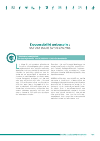 L’accessibilité universelle : 
Une vraie société du vivre-ensemble 
L’exercice de la citoyenneté : 
un combat permanent pour les personnes en situation de handicap 
Charte Accessibilité Universelle • 04 
La place des personnes en situation de 
handicap a évolué ces dernières années, 
notamment du fait d’avancées sur le plan 
législatif et réglementaire (lois de 2002 et 2005). 
Pourtant, au quotidien, nombreux sont les 
obstacles qui empêchent la personne en 
situation de handicap d’être un citoyen à part 
entière, de pouvoir accéder à tout, partout, 
avec tous : difficultés pour aller à l’école de 
tous, difficultés pour suivre une formation, 
difficultés pour exercer un travail, difficultés 
pour se déplacer, difficultés pour faire ses 
démarches administratives, difficultés pour 
faire du sport avec les autres, difficultés pour 
aller au spectacle, difficultés pour pratiquer 
des activités artistiques... 
Pour tout cela, tous les jours, la personne en 
situation de handicap doit faire plus d’efforts, 
doit s’adapter, doit se justifier, doit s’imposer... 
Cette société qui exclut trop souvent n’est pas 
celle pour laquelle l’APAJH se bat depuis plus 
de cinquante ans. 
L’APAJH milite pour une société qui met la 
personne, et non le profit et la rentabilité, au 
coeur des préoccupations, une société du vivre 
ensemble où la personne en situation de 
handicap est un citoyen à part entière, avec 
les mêmes droits et les mêmes devoirs, une 
société inclusive pensée, conçue et adaptée 
pour tous afin de permettre à chacune et 
chacun d’accéder à tout, sans discrimination, 
dans l’esprit de la convention internationale 
de l’ONU ratifiée par la France en 2010. 
A c c e s s i b i l i t é 
L’accès à 
tout 
pour tous 
u n i v e r s e l l e 
 