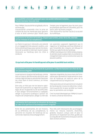 L’accessibilité universelle, passeport pour une société réellement inclusive : 
l’accès à tout pour tous avec tous 
Pour l’APAJH, l’accessibilité est globale, elle ne 
se divise pas. 
L’accessibilité universelle c’est la prise en 
compte de tous les handicaps pour garantir 
à tous le droit commun pour l’école, pour 
l’emploi, pour le logement, pour les soins, pour 
les pratiques sportives et culturelles, pour les 
loisirs, pour les droits civiques... 
C’est aujourd’hui faciliter l’accès à la société 
du numérique. 
La personne en situation de handicap, citoyen à part entière, acteur de la cité, valorisée 
par ses richesses et ses compétences... 
Ce qui est utile pour le handicap est utile pour la société tout entière. 
Accessibilité universelle et primauté de la personne : la liberté d’assumer son choix de vie, 
son parcours singulier 
Charte Accessibilité Universelle • 05 
Le chemin à parcourir nécessite une volonté 
et un engagement des pouvoirs publics, une 
forte volonté politique, pour penser les évolu-tions 
de la société en donnant toute la place 
nécessaire au handicap dans les choix à 
conduire. 
Les avancées supposent également que le 
regard sur le handicap continue d’évoluer et 
que l’ensemble des citoyens soit éduqué et 
formé aux spécificités du handicap. 
L’APAJH revendique et en même temps propose, 
et prendra toute sa place dans la conduite du 
changement dans une co-construction avec les 
pouvoirs publics. 
La personne en situation de handicap, comme 
tout un chacun, doit être acteur de sa vie, avec 
comme règle de base la possibilité d’assumer 
ses choix dans le droit commun, en milieu 
ordinaire. 
Dire cela, ce n’est pas nier les besoins spéci-fiques 
de la personne au regard de sa patho-logie, 
de ses incapacités ou de ses difficultés. 
Il faut obliger l’environnement à s’adapter, 
obliger la puissance publique à prévoir les 
moyens de compensation, obliger à créer des 
réponses singulières, du cousu-main, de l’inno-vation 
pour permettre à la personne en situa-tion 
de handicap cet exercice plein de la 
citoyenneté tout au long de la vie. 
C’est aussi procurer à la personne en situation 
de handicap des ressources décentes, notam-ment 
quand elle ne peut accéder au travail, 
pour lui permettre une vie digne. 
C’est le projet développé par l’APAJH à travers 
le revenu universel d’existence. 
Les besoins de la personne en situation de handicap, 
au coeur d’un parcours d’accompagnement singulier 
Riche de ses potentialités, de son histoire, 
de sa différence, de ses compétences, la 
personne en situation de handicap est au 
centre des réponses d’accompagnement. 
Pour elle, sont nécessaires des accompagne-ments 
sur mesure, évolutifs, diversifiés, 
gradués, toujours conçus avec et pour la 
personne, en respectant ses choix, guidés par 
la conquête de l’autonomie et toujours ancrés 
dans le droit commun. 
 