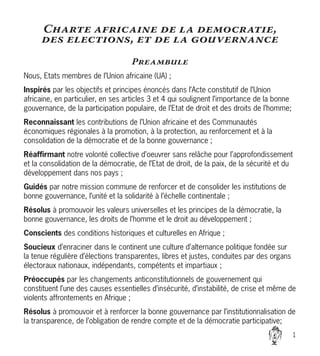 Charte africaine de la democratie,
des elections, et de la gouvernance
Preambule
Nous, Etats membres de l’Union africaine (UA) ;
Inspirés par les objectifs et principes énoncés dans l’Acte constitutif de l’Union
africaine, en particulier, en ses articles 3 et 4 qui soulignent l’importance de la bonne
gouvernance, de la participation populaire, de l’Etat de droit et des droits de l’homme;
Reconnaissant les contributions de l’Union africaine et des Communautés
économiques régionales à la promotion, à la protection, au renforcement et à la
consolidation de la démocratie et de la bonne gouvernance ;
Réaffirmant notre volonté collective d’oeuvrer sans relâche pour l’approfondissement
et la consolidation de la démocratie, de l’Etat de droit, de la paix, de la sécurité et du
développement dans nos pays ;
Guidés par notre mission commune de renforcer et de consolider les institutions de
bonne gouvernance, l’unité et la solidarité à l’échelle continentale ;
Résolus à promouvoir les valeurs universelles et les principes de la démocratie, la
bonne gouvernance, les droits de l’homme et le droit au développement ;
Conscients des conditions historiques et culturelles en Afrique ;
Soucieux d’enraciner dans le continent une culture d’alternance politique fondée sur
la tenue régulière d’élections transparentes, libres et justes, conduites par des organs
électoraux nationaux, indépendants, compétents et impartiaux ;
Préoccupés par les changements anticonstitutionnels de gouvernement qui
constituent l’une des causes essentielles d’insécurité, d’instabilité, de crise et même de
violents affrontements en Afrique ;
Résolus à promouvoir et à renforcer la bonne gouvernance par l’institutionnalisation de
la transparence, de l’obligation de rendre compte et de la démocratie participative;


 