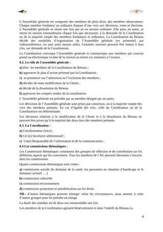 L’Assemblée générale est composée des membres de plein droit, des membres observateurs.
Chaque membre fondateur ou ordinaire dispose d’une voix aux décisions, votes et élections.
L’Assemblée générale se réunit une fois par an en session ordinaire. Elle peut, en outre, se
réunir en session extraordinaire chaque fois que nécessaire, à la demande de la Coordination
ou de la majorité simple des membres fondateurs et ordinaires. La Coordination du Réseau
décide des modalités d’organisation de l’Assemblée générale (en présentiel, par
vidéoconférence, ou tout autre moyen utile). Certaines sessions peuvent être tenues à huis
clos, sur demande de la Coordination.
La Coordination convoque l’Assemblée générale et communique aux membres par courrier
postal ou électronique la date de la session au moins six semaines à l’avance.
8.2. Le rôle de l’assemblée générale :
a) élire les membres de la Coordination du Réseau ;
b) approuver le plan d’action présenté par la Coordination ;
c) se prononcer sur l’admission ou l’exclusion des membres ;
d) décider de toute modification de la Charte ;
e) décide de la dissolution du Réseau.
f) approuver les comptes rendus de la coordination
L’Assemblée générale est présidée par un membre désigné par ses pairs.
Les décisions de l’Assemblée générale sont prises par consensus, ou à la majorité simple des
voix des membres présents. En cas d’égalité des voix, celle du Coordinateur ou de la
Coordinatrice est déterminante.
Les décisions relatives à la modification de la Charte et à la dissolution du Réseau ne
peuvent être prises qu’à la majorité des deux tiers des membres présents.
8.3. La Coordination :
a) Coordonnateur (trice) ;
b) Un (e) Secrétaire administratif ;
c) Un(e) Responsable de l’information et de la communication ;
8.4 Les commissions thématiques :
Les Commission thématiques constituent des groupes de réflexion et de contribution sur les
différents aspects qui les concernent. Tous les membres de l’AG peuvent librement s’inscrire
dans les commissions.
Quatre commissions thématiques sont créées :
a) commission sociale (le domaine de la santé, les personnes en situation d’handicape et le
domaine caritatif ….)
b) commission culturelle
c) commission environnement
d) commission promotion et sensibilisation sur les droits
NB : d’autres thématiques peuvent émerger selon les circonstances, nous amener à créer
d’autres groupes pour les prendre en charge.
La durée des mandats est de deux ans renouvelable une fois.
Les membres de la Coordination agissent bénévolement et dans l’intérêt du Réseau.La
4
 