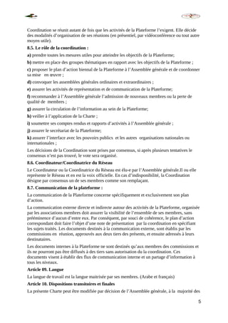 Coordination se réunit autant de fois que les activités de la Plateforme l’exigent. Elle décide
des modalités d’organisation de ses réunions (en présentiel, par vidéoconférence ou tout autre
moyen utile).
8.5. Le rôle de la coordination :
a) prendre toutes les mesures utiles pour atteindre les objectifs de la Plateforme;
b) mettre en place des groupes thématiques en rapport avec les objectifs de la Plateforme ;
c) proposer le plan d’action biennal de la Plateforme à l’Assemblée générale et de coordonner
sa mise en œuvre ;
d) convoquer les assemblées générales ordinaires et extraordinaires ;
e) assurer les activités de représentation et de communication de la Plateforme;
f) recommander à l’Assemblée générale l’admission de nouveaux membres ou la perte de
qualité de membres ;
g) assurer la circulation de l’information au sein de la Plateforme;
h) veiller à l’application de la Charte ;
i) soumettre ses comptes rendus et rapports d’activités à l’Assemblée générale ;
j) assurer le secrétariat de la Plateforme;
k) assurer l’interface avec les pouvoirs publics et les autres organisations nationales ou
internationales ;
Les décisions de la Coordination sont prises par consensus, si après plusieurs tentatives le
consensus n’est pas trouvé, le vote sera organisé.
8.6. Coordinateur/Coordinatrice du Réseau
Le Coordinateur ou la Coordinatrice du Réseau est élu-e par l’Assemblée générale.Il ou elle
représente le Réseau et en est la voix officielle. En cas d’indisponibilité, la Coordination
désigne par consensus un de ses membres comme son remplaçant.
8.7. Communication de la plateforme :
La communication de la Plateforme concerne spécifiquement et exclusivement son plan
d’action.
La communication externe directe et indirecte autour des activités de la Plateforme, organisée
par les associations membres doit assurer la visibilité de l’ensemble de ses membres, sans
prééminence d’aucun d’entre eux. Par conséquent, par souci de cohérence, le plan d’action
correspondant doit faire l’objet d’une note de présentation par la coordination en spécifiant
les sujets traités. Les documents destinés à la communication externe, sont établis par les
commissions en réunion, approuvés aux deux tiers des présents, et ensuite adressés à leurs
destinataires.
Les documents internes à la Plateforme ne sont destinés qu’aux membres des commissions et
ils ne pourront pas être diffusés à des tiers sans autorisation du la coordination. Ces
documents visent à établir des flux de communication interne et un partage d’information à
tous les niveaux.
Article 09. Langue
La langue de travail est la langue maitrisée par ses membres. (Arabe et français)
Article 10. Dispositions transitoires et finales
La présente Charte peut être modifiée par décision de l’Assemblée générale, à la majorité des
5
 