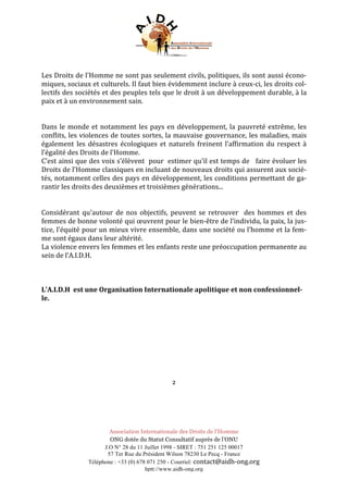 Association Internationale des Droits de l’Homme
ONG dotée du Statut Consultatif auprès de l’ONU
J.O N° 28 du 11 Juillet 1998 - SIRET : 751 251 125 00017
57 Ter Rue du Président Wilson 78230 Le Pecq - France
Téléphone : +33 (0) 678 071 250 - Courriel: contact@aidh-ong.org	
hptt://www.aidh-ong.org
	
Les	Droits	de	l’Homme	ne	sont	pas	seulement	civils,	politiques,	ils	sont	aussi	écono-
miques,	sociaux	et	culturels.	Il	faut	bien	évidemment	inclure	à	ceux-ci,	les	droits	col-
lectifs	des	sociétés	et	des	peuples	tels	que	le	droit	à	un	développement	durable,	à	la	
paix	et	à	un	environnement	sain.	
	
	
Dans	le	monde	et	notamment	les	pays	en	développement,	la	pauvreté	extrême,	les	
conflits,	les	violences	de	toutes	sortes,	la	mauvaise	gouvernance,	les	maladies,	mais	
également	les	désastres	écologiques	et	naturels	freinent	l’affirmation	du	respect	à	
l’égalité	des	Droits	de	l’Homme.	
C’est	ainsi	que	des	voix	s’élèvent		pour		estimer	qu’il	est	temps	de			faire	évoluer	les	
Droits	de	l’Homme	classiques	en	incluant	de	nouveaux	droits	qui	assurent	aux	socié-
tés,	notamment	celles	des	pays	en	développement,	les	conditions	permettant	de	ga-
rantir	les	droits	des	deuxièmes	et	troisièmes	générations...		
	
	
Considérant	 qu'autour	 de	 nos	 objectifs,	 peuvent	 se	 retrouver	 	 des	 hommes	 et	 des	
femmes	de	bonne	volonté	qui	œuvrent	pour	le	bien-être	de	l’individu,	la	paix,	la	jus-
tice,	l’équité	pour	un	mieux	vivre	ensemble,	dans	une	société	ou	l’homme	et	la	fem-
me	sont	égaux	dans	leur	altérité.	
La	violence	envers	les	femmes	et	les	enfants	reste	une	préoccupation	permanente	au	
sein	de	l’A.I.D.H.		
	
	
	
L’A.I.D.H		est	une	Organisation	Internationale	apolitique	et	non	confessionnel-
le.	
	
	
	
	
	
	
	
	
	
2	
	
	
	
	
 