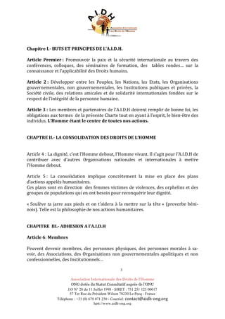 Association Internationale des Droits de l’Homme
ONG dotée du Statut Consultatif auprès de l’ONU
J.O N° 28 du 11 Juillet 1998 - SIRET : 751 251 125 00017
57 Ter Rue du Président Wilson 78230 Le Pecq - France
Téléphone : +33 (0) 678 071 250 - Courriel: contact@aidh-ong.org	
hptt://www.aidh-ong.org
	
Chapitre	I.-	BUTS	ET	PRINCIPES	DE	L’A.I.D.H.	
	
Article	 Premier	:	 Promouvoir	 la	 paix	 et	 la	 sécurité	 internationale	 au	 travers	 des	
conférences,	 colloques,	 des	 séminaires	 de	 formation,	 des	 	 tables	 rondes…	 sur	 la	
connaissance	et	l’applicabilité	des	Droits	humains.	
	
Article	 2	:	 Développer	 entre	 les	 Peuples,	 les	 Nations,	 les	 Etats,	 les	 Organisations	
gouvernementales,	 non	 gouvernementales,	 les	 Institutions	 publiques	 et	 privées,	 la	
Société	civile,	des	relations	amicales	et	de	solidarité	internationales	fondées	sur	le	
respect	de	l’intégrité	de	la	personne	humaine.	
	
Article	3	:	Les	membres	et	partenaires	de	l’A.I.D.H	doivent	remplir	de	bonne	foi,	les	
obligations	aux	termes		de	la	présente	Charte	tout	en	ayant	à	l’esprit,	le	bien-être	des	
individus.	L’Homme	étant	le	centre	de	toutes	nos	actions.	
	
	
CHAPTRE	II.-	LA	CONSOLIDATION	DES	DROITS	DE	L’HOMME	
	
	
Article	4	:	La	dignité,	c’est	l’Homme	debout,	l’Homme	vivant.	Il	s’agit	pour	l’A.I.D.H	de	
contribuer	 avec	 d’autres	 Organisations	 nationales	 et	 internationales	 à	 mettre	
l’Homme	debout.	
	
Article	 5	:	 La	 consolidation	 implique	 concrètement	 la	 mise	 en	 place	 des	 plans	
d’actions	appelés	humanitaires.	
Ces	plans	sont	en	direction		des	femmes	victimes	de	violences,	des	orphelins	et	des	
groupes	de	populations	qui	en	ont	besoin	pour	reconquérir	leur	dignité.		
	
«	Soulève	ta	jarre	aux	pieds	et	on	t’aidera	à	la	mettre	sur	la	tête	»	(proverbe	béni-
nois).	Telle	est	la	philosophie	de	nos	actions	humanitaires.	
	
	
CHAPITRE		III.-	ADHESION	A	l’A.I.D.H		
	
Article	6:	Membres	
	
Peuvent	devenir	membres,	des	personnes	physiques,	des	personnes	morales	à	sa-
voir,	des	Associations,	des	Organisations	non	gouvernementales	apolitiques	et	non	
confessionnelles,	des	Institutionnels…	
	
3	
 