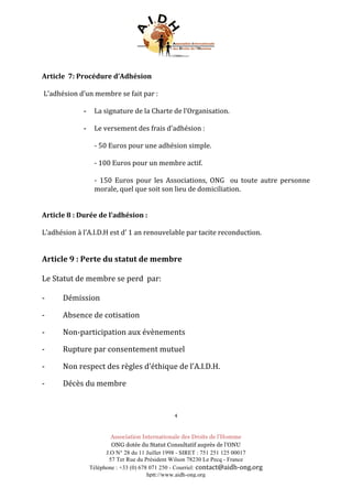 Association Internationale des Droits de l’Homme
ONG dotée du Statut Consultatif auprès de l’ONU
J.O N° 28 du 11 Juillet 1998 - SIRET : 751 251 125 00017
57 Ter Rue du Président Wilson 78230 Le Pecq - France
Téléphone : +33 (0) 678 071 250 - Courriel: contact@aidh-ong.org	
hptt://www.aidh-ong.org
	
Article		7:	Procédure	d’Adhésion	
	
	L’adhésion	d’un	membre	se	fait	par	:	
	
- La	signature	de	la	Charte	de	l’Organisation.	
	
- Le	versement	des	frais	d’adhésion	:	
	
-	50	Euros	pour	une	adhésion	simple.	
	
-	100	Euros	pour	un	membre	actif.	
	
-	 150	 Euros	 pour	 les	 Associations,	 ONG	 	 ou	 toute	 autre	 personne	
morale,	quel	que	soit	son	lieu	de	domiciliation.	
	
	
Article	8	:	Durée	de	l’adhésion	:	
	
L’adhésion	à	l’A.I.D.H	est	d’	1	an	renouvelable	par	tacite	reconduction.	
	
	
Article	9	:	Perte	du	statut	de	membre	
	
Le	Statut	de	membre	se	perd		par:	
	
-	 Démission		
-	 Absence	de	cotisation	
-	 Non-participation	aux	évènements	
-	 Rupture	par	consentement	mutuel	
-	 Non	respect	des	règles	d’éthique	de	l’A.I.D.H.	
-	 Décès	du	membre	
	
4	
 