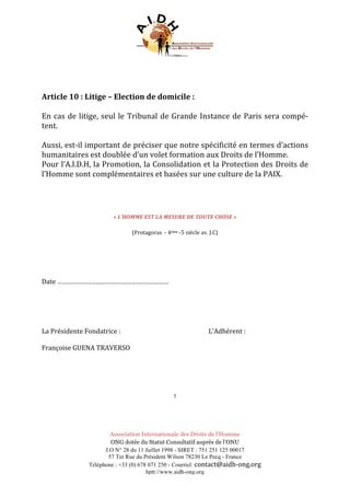 Association Internationale des Droits de l’Homme
ONG dotée du Statut Consultatif auprès de l’ONU
J.O N° 28 du 11 Juillet 1998 - SIRET : 751 251 125 00017
57 Ter Rue du Président Wilson 78230 Le Pecq - France
Téléphone : +33 (0) 678 071 250 - Courriel: contact@aidh-ong.org	
hptt://www.aidh-ong.org
	
	
	
Article	10	:	Litige	–	Election	de	domicile	:	
	
En	cas	de	litige,	seul	le	Tribunal	de	Grande	Instance	de	Paris	sera	compé-
tent.	
	
Aussi,	est-il	important	de	préciser	que	notre	spécificité	en	termes	d’actions	
humanitaires	est	doublée	d’un	volet	formation	aux	Droits	de	l’Homme.	
Pour	l’A.I.D.H,	la	Promotion,	la	Consolidation	et	la	Protection	des	Droits	de	
l’Homme	sont	complémentaires	et	basées	sur	une	culture	de	la	PAIX.	
	
	
	
	
	
«	L’HOMME	EST	LA	MESURE	DE	TOUTE	CHOSE	»	
	
(Protagoras		-	4ème	-5	siècle	av.	J.C)	
	
	
	
	
	
	
Date	………………………………………………………	
	
	
	
	
	
La	Présidente	Fondatrice	:	 	 	 																											L’Adhérent	:	
	
Françoise	GUENA	TRAVERSO	
	
	 	 	 	 	 	 	 	 	 	 	 	
	
	
	
5
 