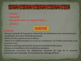 2-Les clefs de l’urbanisme selon la charte d’Athènes:
-habiter.
-travailler .
-se recréer (dans les heures libres ).
-circuler.
HABITER
CONSTAT:
Durant la période de l’expansion industrielle, les habitations sont caractérisées par:
-Insuffisance de surface habitable/personne.
-Médiocrité des ouvertures sur le dehors.
-Absence de soleil(orientation au nord ou conséquence de l’ombre porté dans la rue
ou dans la cour.
-Vétusté et présence permanente de germes morbides(tuberculose).
-Absence ou insuffisance des installations sanitaires
-Promiscuité provenant des dispositions intérieurs du logis de la mauvaise
ordonnance de l’immeuble, de la présence de voisinage fâcheux.
 