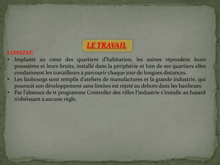 LE TRAVAIL
CONSTAT:
• Implanté au cœur des quartiers d’habitation, les usines répondent leurs
poussières et leurs bruits, installé dans la périphérie et loin de ses quartiers elles
condamnent les travailleurs a parcourir chaque jour de longues distances.
• Les faubourgs sont remplis d’ateliers de manufactures et la grande industrie, qui
poursuit son développement sans limites est rejeté au dehors dans les banlieues
• Par l’absence de tt programme Controller des villes l’industrie s’installe au hasard
n’obéissant a aucune règle.
 