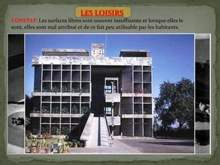 LES LOISIRS
CONSTAT: Les surfaces libres sont souvent insuffisante et lorsque elles le
sont, elles sont mal attribué et de ce fait peu utilisable par les habitants.
Afin de prévoir les installations nécessaires a la bonne utilisation des heures
libres, les rendant bienfaisantes et fécondes, certaines recommandations
sont nécessaires:
• Les aires libres doivent accueillir les collectives de la jeunesse fournir un
terrain favorable au distractions, aux promenades, ou aux jeux des heures
de loisirs.
• Création de réserve verte autour des logis, dans la régions, et dans le pays(
pour les heures de liberté annuelle, vacances.
• Les heures libres doivent se dérouler dans des lieux favorablement
préparé: parc, foret terrain de sports, stades, plages…
• Une fois choisi les emplacements situé aux environs immédiats de la
ville, et propre a devenir d’utiles centres de loisirs le problème du
transport se posera, donc ce problème doit être considéré des que le plan
de la région est établi.
 