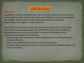 CIRCULATION
CONSTAT
Les grandes voies de communication ont été conçues pour recevoir des piéton
ou des charriots, elles ne répondent plus aujourd’hui aux moyens de transports
mécaniques. Aussi le réseau routier apparait irrationnel, manquant
d’exactitudes, de souplesse, et de conformité.
Aujourd’hui la circulation est une fonction urbaine primordiale, alors il faut
prendre des mesures appropriées, afin d’établir la liaison entre les diverses
organisations par un réseau circulatoire assurant les échanges tout en
respectant les prérogatives de chacune:
• Séparer radicalement dans des artères congestionné, le sort des piétons de
celui des véhicules.
• Donner aux poids lourds un lit de circulation particulier.
• Envisager pour la grande circulation, des voies de transit indépendantes de la
petite circulation.
 