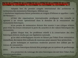 3-La charte d’Athènes pour la restauration des monuments historiques:
Adoptée lors du premier congrès international des architectes et
techniciens des monuments historiques, Athènes 1931
7 résolutions importantes furent présentées au congrès d’Athènes et appelées « carta
del Restauro »:
1.Créer des organisations internationales prodiguant des conseils et
agissant à un niveau opérationnel dans le domaine de la restauration des
monuments historiques.
2.Les projets de restauration doivent être soumis à une critique éclairée
peut éviter les erreurs entrainant la perte du caractère et des valeurs historiques des
monuments.
3.Dans chaque état, les problèmes relatifs à la conservation des sites
historiques doivent résolus par une législation nationale.
4.Les sites archéologiques excavés ne faisant pas l’objet d’une restauration
immédiate devraient être enfouis de nouveau pour assurer leur protection.
5.Les techniques et matériaux modernes peuvent être utilisés par les
travaux de restauration.
6.Les sites historiques doivent être protégés par un système de gardiennage
strict.
7.La protection du voisinage des sites historiques devrait faire l’objet d’une
attention particulière.
 