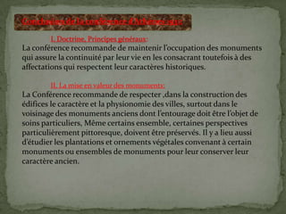 Conclusion de la conférence d’Athènes 1931:
I. Doctrine, Principes généraux:
La conférence recommande de maintenir l’occupation des monuments
qui assure la continuité par leur vie en les consacrant toutefois à des
affectations qui respectent leur caractères historiques.
II. La mise en valeur des monuments:
La Conférence recommande de respecter ,dans la construction des
édifices le caractère et la physionomie des villes, surtout dans le
voisinage des monuments anciens dont l’entourage doit être l’objet de
soins particuliers, Même certains ensemble, certaines perspectives
particulièrement pittoresque, doivent être préservés. Il y a lieu aussi
d’étudier les plantations et ornements végétales convenant { certain
monuments ou ensembles de monuments pour leur conserver leur
caractère ancien.
 
