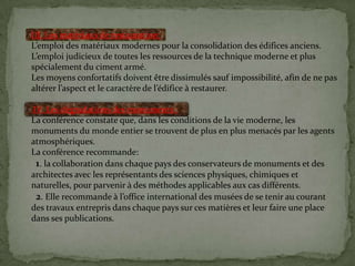 III. Les matériaux de restauration:
L’emploi des matériaux modernes pour la consolidation des édifices anciens.
L’emploi judicieux de toutes les ressources de la technique moderne et plus
spécialement du ciment armé.
Les moyens confortatifs doivent être dissimulés sauf impossibilité, afin de ne pas
altérer l’aspect et le caractère de l’édifice { restaurer.
IV. Les dégradations des monuments :
La conférence constate que, dans les conditions de la vie moderne, les
monuments du monde entier se trouvent de plus en plus menacés par les agents
atmosphériques.
La conférence recommande:
1. la collaboration dans chaque pays des conservateurs de monuments et des
architectes avec les représentants des sciences physiques, chimiques et
naturelles, pour parvenir à des méthodes applicables aux cas différents.
2. Elle recommande { l’office international des musées de se tenir au courant
des travaux entrepris dans chaque pays sur ces matières et leur faire une place
dans ses publications.
 