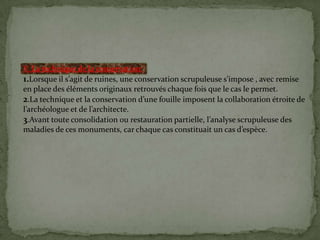 V. La technique de la conservation:
1.Lorsque il s’agit de ruines, une conservation scrupuleuse s’impose , avec remise
en place des éléments originaux retrouvés chaque fois que le cas le permet.
2.La technique et la conservation d’une fouille imposent la collaboration étroite de
l’archéologue et de l’architecte.
3.Avant toute consolidation ou restauration partielle, l’analyse scrupuleuse des
maladies de ces monuments, car chaque cas constituait un cas d’espèce.
 