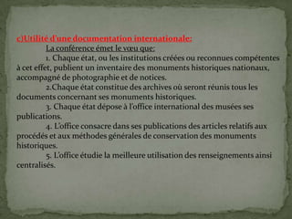 c)Utilité d’une documentation internationale:
La conférence émet le vœu que:
1. Chaque état, ou les institutions créées ou reconnues compétentes
à cet effet, publient un inventaire des monuments historiques nationaux,
accompagné de photographie et de notices.
2.Chaque état constitue des archives où seront réunis tous les
documents concernant ses monuments historiques.
3. Chaque état dépose { l’office international des musées ses
publications.
4. L’office consacre dans ses publications des articles relatifs aux
procédés et aux méthodes générales de conservation des monuments
historiques.
5. L’office étudie la meilleure utilisation des renseignements ainsi
centralisés.
 