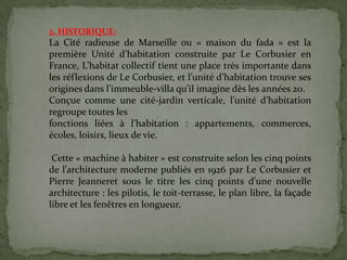 2. HISTORIQUE:
La Cité radieuse de Marseille ou « maison du fada » est la
première Unité d’habitation construite par Le Corbusier en
France, L’habitat collectif tient une place très importante dans
les réflexions de Le Corbusier, et l’unité d’habitation trouve ses
origines dans l’immeuble-villa qu’il imagine dès les années 20.
Conçue comme une cité-jardin verticale, l’unité d’habitation
regroupe toutes les
fonctions liées à l’habitation : appartements, commerces,
écoles, loisirs, lieux de vie.
Cette « machine à habiter » est construite selon les cinq points
de l’architecture moderne publiés en 1926 par Le Corbusier et
Pierre Jeanneret sous le titre les cinq points d'une nouvelle
architecture : les pilotis, le toit-terrasse, le plan libre, la façade
libre et les fenêtres en longueur,
 