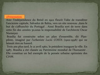 1)Présentation:
Avec l’indépendance du Brésil en 1922 fleurit l’idée de transférer
l’ancienne capitale, Salvador de Bahia, vers un site nouveau ,dans le
but de s’affranchir du Portugal . Ainsi Brasilia sort de terre dans
cette fin des années 50,sous la responsabilité de l’architecte Oscar
Niemeyer.
Brasília fut construite selon un plan d’ensemble, dit Plan-
pilote, imaginé par l'urbaniste Lucio COSTA (1902-1998) qui ne
laissait rien au hasard.
Trois ans plus tard, le 21 avril 1960, le président inaugure la ville. En
1987, Brasilia a été classée au Patrimoine mondial de l’humanité .
Elle constitue un bel exemple de la pensée urbaine optimiste des
CIAM.
.
 
