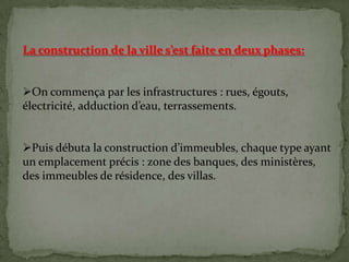 La construction de la ville s’est faite en deux phases:
On commença par les infrastructures : rues, égouts,
électricité, adduction d’eau, terrassements.
Puis débuta la construction d’immeubles, chaque type ayant
un emplacement précis : zone des banques, des ministères,
des immeubles de résidence, des villas.
 