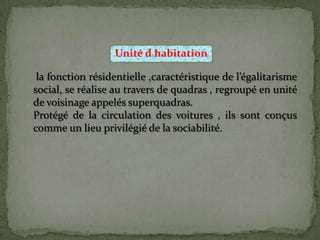 Unité d habitation
la fonction résidentielle ,caractéristique de l’égalitarisme
social, se réalise au travers de quadras , regroupé en unité
de voisinage appelés superquadras.
Protégé de la circulation des voitures , ils sont conçus
comme un lieu privilégié de la sociabilité.
 