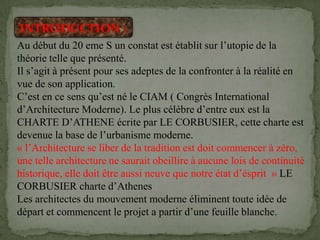INTRODUCTION :
Au début du 20 eme S un constat est établit sur l’utopie de la
théorie telle que présenté.
Il s’agit à présent pour ses adeptes de la confronter à la réalité en
vue de son application.
C’est en ce sens qu’est né le CIAM ( Congrès International
d’Architecture Moderne). Le plus célèbre d’entre eux est la
CHARTE D’ATHENE écrite par LE CORBUSIER, cette charte est
devenue la base de l’urbanisme moderne.
« l’Architecture se liber de la tradition est doit commencer à zéro,
une telle architecture ne saurait obeillire à aucune lois de continuité
historique, elle doit être aussi neuve que notre état d’ésprit » LE
CORBUSIER charte d’Athenes
Les architectes du mouvement moderne éliminent toute idée de
départ et commencent le projet a partir d’une feuille blanche.
 
