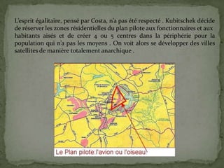 L’esprit égalitaire, pensé par Costa, n’a pas été respecté . Kubitschek décide
de réserver les zones résidentielles du plan pilote aux fonctionnaires et aux
habitants aisés et de créer 4 ou 5 centres dans la périphérie pour la
population qui n’a pas les moyens . On voit alors se développer des villes
satellites de manière totalement anarchique .
 