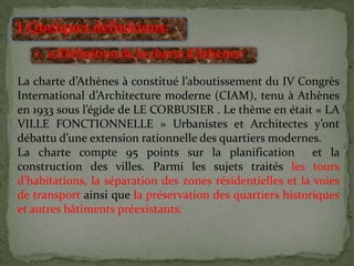 I-Quelques définitions:
1. a)Définition de la charte d’Athènes:
La charte d’Athènes à constitué l’aboutissement du IV Congrès
International d’Architecture moderne (CIAM), tenu à Athènes
en 1933 sous l’égide de LE CORBUSIER . Le thème en était « LA
VILLE FONCTIONNELLE » Urbanistes et Architectes y’ont
débattu d’une extension rationnelle des quartiers modernes.
La charte compte 95 points sur la planification et la
construction des villes. Parmi les sujets traités les tours
d’habitations, la séparation des zones résidentielles et la voies
de transport ainsi que la préservation des quartiers historiques
et autres bâtiments préexistants.
 