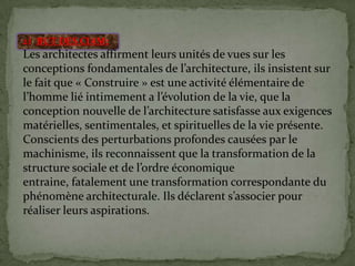 2) BUT DES CIAM:
Les architectes affirment leurs unités de vues sur les
conceptions fondamentales de l’architecture, ils insistent sur
le fait que « Construire » est une activité élémentaire de
l’homme lié intimement a l’évolution de la vie, que la
conception nouvelle de l’architecture satisfasse aux exigences
matérielles, sentimentales, et spirituelles de la vie présente.
Conscients des perturbations profondes causées par le
machinisme, ils reconnaissent que la transformation de la
structure sociale et de l’ordre économique
entraine, fatalement une transformation correspondante du
phénomène architecturale. Ils déclarent s’associer pour
réaliser leurs aspirations.
 
